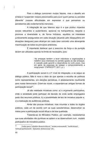 Para o diálogo concorrem muitos fatores, mas o desafio em
síntese é “suspender nossos preconceitos para ouvir quem pensa ou percebe
diferente” (nossas dificuldades em expressar o que pensamos ou
percebemos são evidentemente menores).
A integração de que falamos aqui é a que produz impactos
sociais relevantes e sustentáveis, apoia-se na transparência, respeita e
promove a diversidade e, de forma inclusiva, equilibra os interesses
juridicamente assegurados em cada situação (atuando pelo desequilíbrio em
situações desiguais) para alcançar em cada caso concreto uma abrangente
maximização de todos os princípios anteriores.
É importante destacar que o exercício da força e da punição
devem ser utilizados apenas no limite do necessário, pois:
“As ameaças tendem a levar indivíduos e organizações a
redefinir seus interesses no sentido oposto ao das ameaças.
A coerção pode garantir a observância no curto prazo, mas
em geral, às expensas de solapar o comprometimento a
longo prazo” (TAPSCOTT, 2011, p. )
A participação social é o 2o
nível de integração, e se segue ao
diálogo público. Não é nova a ideia de que apenas a escolha de políticos
como representantes, em eleições periódicas, é absolutamente insuficiente
para nossa democracia. Criam-se novas, e expandem-se antigas formas de
participação social30
.
Já são realidade iniciativas como: a) o orçamento participativo,
onde a sociedade pode participar da decisão de onde serão empregados
parte dos recursos públicos, b) a possibilidade de leis de iniciativa popular e,
c) a realização de audiências públicas.
Ainda são poucas iniciativas, mas incumbe a todos os órgãos
públicos, cada um de acordo com as suas características, desenvolver os
meios para a participação social eficaz e de boa qualidade.
Tratando-se do Ministério Público, por exemplo, necessitamos
que suas atividades não punitivas se apliem e se desenvolvam num modelo
participativo de ministério público.
30
Links para ‘cidades democráticas’, ‘www.votenaweb’, ‘webcitizen’,
‘virtual parliament’, ‘dynamic democracy’ etc.
40
 