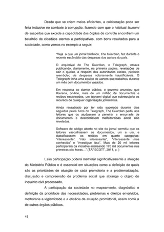 Desde que se criem meios eficientes, a colaboração pode ser
feita inclusive no combate à corrupção, fazendo com que o habitual tsunami
de suspeitas que excede a capacidade dos órgãos de controle encontrem um
batalhão de cidadãos atentos e participativos, com bons resultados para a
sociedade, como vemos no exemplo a seguir:
“Veja o que um jornal britânico, The Guardian, fez durante o
recente escândalo das despesas dos uartors do país.
O arquirrival do The Guardian, o Telegraph, estava
publicando, diariamente, na primeira página, revelações de
cair o queixo, a respeito das autoridades eleitas, pedindo
reembolso de despesas notoriamente injustificáveis. O
Telegraph tinha uma equipe de uartors que trabalhou durante
um mês com documentos vazados.
Em resposta ao clamor público, o governo anunciou que
liberaria, on-line, mais de um milhão de documentos e
recibos escaneados, um tsunami digital que sobrepujaria os
recursos de qualquer organização jornalística.
Ainda ressabiado por ter sido superado durante dias
seguidos pelos furos do Telegraph, The Guardian pediu aos
leitores que os ajudassem a peneirar a enxurrada de
documentos e descobrissem malfeitoraisas ainda não
reveladas.
Software de código aberto no site do jornal permitiu que os
leitores vasculhassem os documentos, um a um, e
classificassem os recibos em quarto categorias:
“interessante”, “não interessante”, “interessante mas
conhecido” e “investigue isso”. Mais de 20 mil leitores
participaram da iniciativa analisando 170 mil documentos nas
primeiras oito horas…”.(TAPSCOTT, 2011, p. )
Essa participação poderá melhorar significativamente a atuação
do Ministério Público e é essencial em situações como a definição de quais
são as prioridades de atuação de cada promotoria e a problematização,
discussão e compreensão do problema social que abrange o objeto do
inquérito civil processado.
A participação da sociedade no mapeamento, diagnóstico e
definição da prioridade das necessidades, problemas e direitos envolvidos,
melhoraria a legitimidade e a eficácia da atuação promotorial, assim como a
de outros órgãos públicos.
41
 