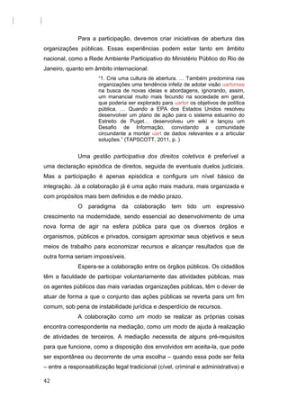 Para a participação, devemos criar iniciativas de abertura das
organizações públicas. Essas experiências podem estar tanto em âmbito
nacional, como a Rede Ambiente Participativo do Ministério Público do Rio de
Janeiro, quanto em âmbito internacional:
“1. Crie uma cultura de abertura. … Também predomina nas
organizações uma tendência infeliz de adotar visão uartorsse
na busca de novas ideias e abordagens, ignorando, assim,
um manancial muito mais fecundo na sociedade em geral,
que poderia ser explorado para uartor os objetivos de política
pública. … Quando a EPA dos Estados Unidos resolveu
desenvolver um plano de ação para o sistema estuarino do
Estreito de Puget… desenvolveu um wiki e lançou um
Desafio de Informação, convidando a comunidade
circundante a montar uart de dados relevantes e a articular
soluções.” (TAPSCOTT, 2011, p. )
Uma gestão participativa dos direitos coletivos é preferível a
uma declaração episódica de direitos, seguida de eventuais duelos judiciais.
Mas a participação é apenas episódica e configura um nível básico de
integração. Já a colaboração já é uma ação mais madura, mais organizada e
com propósitos mais bem definidos e de médio prazo.
O paradigma da colaboração tem tido um expressivo
crescimento na modernidade, sendo essencial ao desenvolvimento de uma
nova forma de agir na esfera pública para que os diversos órgãos e
organismos, públicos e privados, consigam aproximar seus objetivos e seus
meios de trabalho para economizar recursos e alcançar resultados que de
outra forma seriam impossíveis.
Espera-se a colaboração entre os órgãos públicos. Os cidadãos
têm a faculdade de participar voluntariamente das atividades públicas, mas
os agentes públicos das mais variadas organizações públicas, têm o dever de
atuar de forma a que o conjunto das ações públicas se reverta para um fim
comum, sob pena de instabilidade jurídica e desperdício de recursos.
A colaboração como um modo se realizar as próprias coisas
encontra correspondente na mediação, como um modo de ajuda à realização
de atividades de terceiros. A mediação necessita de alguns pré-requisitos
para que funcione, como a disposição dos envolvidos em aceita-la, que pode
ser espontânea ou decorrente de uma escolha – quando essa pode ser feita
– entre a responsabilização legal tradicional (cível, criminal e administrativa) e
42
 