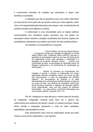 o cumprimento voluntário de medidas que equivalham e sejam mais
benéficas à sociedade.
A mediação que não se apresente como uma melhor alternativa
às duras penas da lei pode não ser levada a sério por muitos agentes, assim
como uma responsabilização dissociada das causas e das consequências do
problema também será ilegítima e ineficaz.
A colaboração é uma necessidade para os órgãos públicos
comprometidos com resultados sociais concretos, que não podem ser
alcançados senão mediante a atuação coordenada dos diversos órgãos com
competências sobrepostas que existem para tratar de cada questão pública.
Um exemplo e uma advertência no assunto:
“…Peer-to-Patent: Community Patent Review,
… O programa permite que analistas de patentes do United
States Patent anda Trademark Office (USPTO) recorram à
expertise de especialistas externos, por meio de ferramentas
de colaboração on-line, para aumentar a velocidade e a
qualidade do processo decisório interno. … usando uma
combinação de wikis, de tecnologias de reputação social, de
filtragem colaborativa e de ferramentas de visualização de
informações…”
“Acertar no processo de envolvimento dos
cidadãos é apenas o começo. A colaboração em massa
geralmente encontra resistência interna, por causa de algo
que denominamos “o culto do especialista em políticas
públicas”. Os formuladores de políticas e os altos
administradores (e controladores também) tendem a julgar-se
um grupo de elite, que desfruta de condições únicas para
tomar decisões imparciais e objetivas de interesse público.
Como especialistas, uarto que têm acesso às melhores
informações – ou, pelo menos, a melhores informações que
as de acesso público” (Tapscott, 2011, p?)
Por fim, chegamos ao mais alto grau e diretriz geral do princípio
da integração. ‘Integração’ portanto pode tanto ser o gênero dos
subprincípios que acabamos de discutir, quanto um desses princípios. Nesse
último sentido a integração representa o nível de maior qualidade,
estabilidade e generalidade do tema.
Para alcançarmos esse nível de colaboração, temos que estar
imersos numa cultura colaborativa, o que significa:
43
 