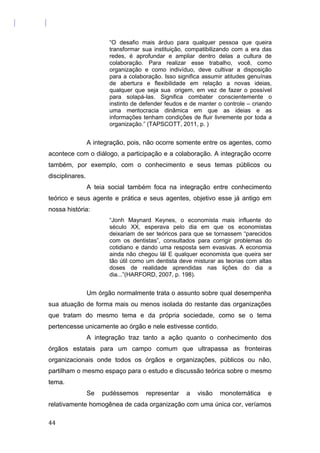 “O desafio mais árduo para qualquer pessoa que queira
transformar sua instituição, compatibilizando com a era das
redes, é aprofundar e ampliar dentro delas a cultura de
colaboração. Para realizar esse trabalho, você, como
organização e como indivíduo, deve cultivar a disposição
para a colaboração. Isso significa assumir atitudes genuínas
de abertura e flexibilidade em relação a novas ideias,
qualquer que seja sua origem, em vez de fazer o possível
para solapá-las. Significa combater conscientemente o
instinto de defender feudos e de manter o controle – criando
uma meritocracia dinâmica em que as ideias e as
informações tenham condições de fluir livremente por toda a
organização.” (TAPSCOTT, 2011, p. )
A integração, pois, não ocorre somente entre os agentes, como
acontece com o diálogo, a participação e a colaboração. A integração ocorre
também, por exemplo, com o conhecimento e seus temas públicos ou
disciplinares.
A teia social também foca na integração entre conhecimento
teórico e seus agente e prática e seus agentes, objetivo esse já antigo em
nossa história:
“Jonh Maynard Keynes, o economista mais influente do
século XX, esperava pelo dia em que os economistas
deixariam de ser teóricos para que se tornassem “parecidos
com os dentistas”, consultados para corrigir problemas do
cotidiano e dando uma resposta sem evasivas. A economia
ainda não chegou lál E qualquer economista que queira ser
tão útil como um dentista deve misturar as teorias com altas
doses de realidade aprendidas nas lições do dia a
dia...”(HARFORD, 2007, p. 198).
Um órgão normalmente trata o assunto sobre qual desempenha
sua atuação de forma mais ou menos isolada do restante das organizações
que tratam do mesmo tema e da própria sociedade, como se o tema
pertencesse unicamente ao órgão e nele estivesse contido.
A integração traz tanto a ação quanto o conhecimento dos
órgãos estatais para um campo comum que ultrapassa as fronteiras
organizacionais onde todos os órgãos e organizações, públicos ou não,
partilham o mesmo espaço para o estudo e discussão teórica sobre o mesmo
tema.
Se pudéssemos representar a visão monotemática e
relativamente homogênea de cada organização com uma única cor, veríamos
44
 
