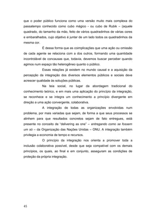 que o poder público funciona como uma versão muito mais complexa do
passatempo conhecido como cubo mágico - ou cubo de Rubik – (aquele
quadrado, do tamanho da mão, feito de vários quadradinhos de várias cores
e embaralhados, cujo objetivo é juntar de um lado todos os quadradinhos da
mesma cor.
É dessa forma que as coimplicações que uma ação ou omissão
de cada agente se relaciona com a dos outros, formando uma quantidade
incontrolável de concausas que, todavia, devemos buscar perceber quando
agimos num espaço tão heterogêneo quanto o público.
Essas relações já existem no mundo causal e a aquisição da
percepção da integração dos diversos elementos públicos e sociais deve
acrescer qualidade às soluções públicas.
Na teia social, no lugar da abordagem tradicional do
conhecimento teórico, e em mais uma aplicação do princípio da integração,
se reconhece e se integra um conhecimento a princípio divergente em
direção a uma ação convergente, colaborativa.
A integração de todas as organizações envolvidas num
problema, por mais variadas que sejam, de forma a que seus processos se
alinhem para que resultados concretos sejam de fato entregues, está
presente no conceito de “delivering as one” – entregando como se fossem
um só – da Organização das Nações Unidas – ONU. A integração também
privilegia a economia de tempo e recursos.
O princípio da integração nos orienta a promover toda a
inclusão colaborativa possível, desde que seja compatível com os demais
princípios, os quais, ao final e em conjunto, asseguram as condições de
proteção da própria integração.
45
 