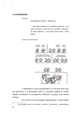1.4.4 DIVERSIDADE.
(O ideal):
“Ser diferente é normal” - Gilberto Gil.
“... não estou cantando só / cantamos todos nós / mas
cada um nasceu / com a sua voz / prá falar / prá dizer /
de forma diferente / o que todo mundo sente...”, Raul
Seixas.
(O real, por Carlos Ruas):
A identidade é a nossa singularidade e um dos bens mais caros
que possuímos. E a diversidade social é a dimensão coletiva de nossas
variadas identidades e circunstâncias individuais e grupais, mas sempre
culturais.
Por vivermos numa sociedade contemporânea31
e plural, adotar
31
Na discussão sobre ‘fim da história’, ‘moderno’, ‘pós-moderno’, ‘contemporâneo’
46
 