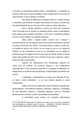 o princípio da diversidade significa aceitar a ambivalência e a realidade de
diversas visões para a mesma realidade, todas corretas sobre o seu ponto de
vista individual. O que é sempre um desafio.
São tantas as diferenças a ameaçar nosso ‘Eu’, nossas crenças
e interesses, que limitar-se à solução individualista do consumo de bens que
nos deem liberdade “de ser como queremos” parece a melhor alternativa.
Mas a solução individual, a menos que tenha sido construída
como uma peça que se encaixa na realidade pública ampla e heterogênea,
serve apenas para questões individuais, e não para os problemas públicos
comuns, ou seus reflexos nos próprios indivíduos.
Ainda assim é natural preferir conviver com o familiar e
conversar apenas com as pessoas que tem os mesmos interesses e pensam
da mesma forma que nós. Afinal, é mais fácil aceitar as ideias e confiar em
um familiar do que em um vizinho, em um amigo do que em um colega de
trabalho, em um conterrâneo do que em um estrangeiro, em um colega de
profissão do que em alguém que tem outra visão do mundo. Porque em todos
esses casos partilha-se mais com o primeiro do que com o segundo, cultura,
pontos de vista e preconceitos.
Quando nos relacionamos com semelhantes, estamos em
nossa zona de conforto, nos sentimos seguros e nos comportamos
amistosamente. O que precisamos aprender é a aceitação da alteridade e o
diálogo franco e acolhedor das perspectivas e interpretações que diferem das
nossas.
A alteridade – a identidade de um outro que é diferente de mim,
se opõe a minha identidade – é um dos maiores desafios a nossa
compreensão.
Cada um de nós tem diferentes origens familiares, experiências,
personalidades, circunstâncias pessoais, interesses, objetivos e estratégias
de vida diferentes, pertence a diferentes gerações, pode ter diferentes
opções sexuais e afetivas, dentre outros fatores de diversidade.
A diversidade existe mesmo num ambiente relativamente
etc., a razão está com Pepe Mujica, Presidente do Uruguai, que em seu discurso (24/09/13)
nas Organizações das Nações Unidas, foi preciso: ...enquanto o homem recorrer à
guerra quando fracassar a política, estaremos na pré-história.
47
 
