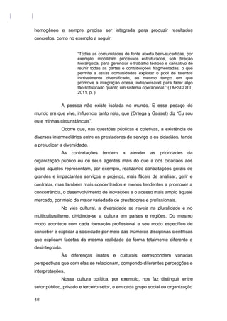 homogêneo e sempre precisa ser integrada para produzir resultados
concretos, como no exemplo a seguir:
“Todas as comunidades de fonte aberta bem-sucedidas, por
exemplo, mobilizam processos estruturados, sob direção
hierárquica, para gerenciar o trabalho tedioso e cansativo de
reunir todas as partes e contribuições fragmentadas, o que
permite a essas comunidades explorar o pool de talentos
incrivelmente diversificado, ao mesmo tempo em que
promove a integração coesa, indispensável para fazer algo
tão sofisticado quanto um sistema operacional.” (TAPSCOTT,
2011, p. )
A pessoa não existe isolada no mundo. E esse pedaço do
mundo em que vive, influencia tanto nela, que (Ortega y Gasset) diz “Eu sou
eu e minhas circunstâncias”.
Ocorre que, nas questões públicas e coletivas, a existência de
diversos intermediários entre os prestadores de serviço e os cidadãos, tende
a prejudicar a diversidade.
As contratações tendem a atender as prioridades da
organização público ou de seus agentes mais do que a dos cidadãos aos
quais aqueles representam, por exemplo, realizando contratações gerais de
grandes e impactantes serviços e projetos, mais fáceis de analisar, gerir e
contratar, mas também mais concentrados e menos tendentes a promover a
concorrência, o desenvolvimento de inovações e o acesso mais amplo àquele
mercado, por meio de maior variedade de prestadores e profissionais.
No viés cultural, a diversidade se revela na pluralidade e no
multiculturalismo, dividindo-se a cultura em países e regiões. Do mesmo
modo acontece com cada formação profissional e seu modo específico de
conceber e explicar a sociedade por meio das inúmeras disciplinas científicas
que explicam facetas da mesma realidade de forma totalmente diferente e
desintegrada.
Às diferenças inatas e culturais correspondem variadas
perspectivas que com elas se relacionam, compondo diferentes percepções e
interpretações.
Nossa cultura política, por exemplo, nos faz distinguir entre
setor público, privado e terceiro setor, e em cada grupo social ou organização
48
 