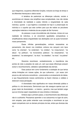 que integramos, ocupamos diferentes funções, inclusive ao longo do tempo e
de diferentes hierarquias e status social.
A tentativa de padronizar as diferenças culturais, sociais e
econômicas em classes visa simplificar essa complexidade, mas não retrata
a diversidade da realidade e acaba inibindo a singularidade de cada
indivíduo, quando o que legitima a sociedade de hoje é a preservação do
indivíduo e o suporte que esta confere para que ele realize as peculiares
aspirações materiais e imateriais de seu projeto de Ser Humano.
As pessoas e suas circunstâncias são diversas, únicas em sua
realidade de indivíduo, e só encontram igualdades comparativas e
simplificadoras dessa singularidade nas abstrações com as quais funcionam
nosso pensamento.
Essas infinitas generalizações, embora necessárias ao
pensamento, não devem nos imobilizar, embora nos cerquem com tipos
como “os orientais”, “os ocidentais”, “os cristãos”, “os mulçumanos”, “os
ateus”, “os políticos”, “os funcionários públicos”, “os empresários”, “os
brasileiros”, “os estrangeiros”, “os réus”, “os cidadãos”, “os ricos”, “os pobres”
etc.
Devemos reconhecer, verdadeiramente, a importância dos
pontos de vista e posições de cada um, sem que essas diferenças possam
excluir o reconhecimento, validade e aplicabilidade das demais.
Essa postura tem como fundamento a aceitação de que temos
sérias limitações em nossas ações, de que cultivamos – por vezes com
pouca ou até nenhuma consciência – preconceitos e enviesamento de ideias,
e que frequentemente nossos sentimentos se fazem intensos e voláteis e
distorcem nossa percepção.
A diversidade mais significativa em nossa dimensão pública e
política é a da democracia. Democracia que não assegura apenas que um
grupo maior de diversidades – a maioria – governe, mas que também exige
que as minorias sejam respeitadas em seus direitos e interesses.
Embora seja o primeiro passo, o reconhecimento das diferenças
não é o suficiente. Precisamos aprender a nos colocarmos no lugar do outro,
com empatia, para poder entender suas convicções e reconhecer as que
sejam compatíveis com os demais princípios da teia, ainda que diversas das
49
 
