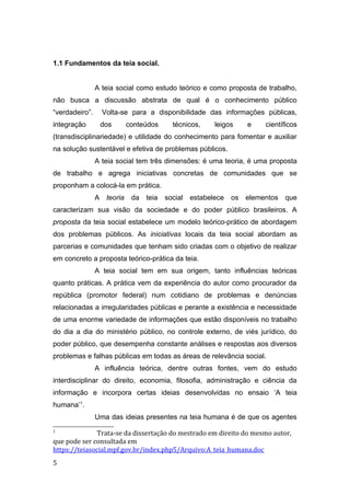 1.1 Fundamentos da teia social.
A teia social como estudo teórico e como proposta de trabalho,
não busca a discussão abstrata de qual é o conhecimento público
“verdadeiro”. Volta-se para a disponibilidade das informações públicas,
integração dos conteúdos técnicos, leigos e científicos
(transdisciplinariedade) e utilidade do conhecimento para fomentar e auxiliar
na solução sustentável e efetiva de problemas públicos.
A teia social tem três dimensões: é uma teoria, é uma proposta
de trabalho e agrega iniciativas concretas de comunidades que se
proponham a colocá-la em prática.
A teoria da teia social estabelece os elementos que
caracterizam sua visão da sociedade e do poder público brasileiros. A
proposta da teia social estabelece um modelo teórico-prático de abordagem
dos problemas públicos. As iniciativas locais da teia social abordam as
parcerias e comunidades que tenham sido criadas com o objetivo de realizar
em concreto a proposta teórico-prática da teia.
A teia social tem em sua origem, tanto influências teóricas
quanto práticas. A prática vem da experiência do autor como procurador da
república (promotor federal) num cotidiano de problemas e denúncias
relacionadas a irregularidades públicas e perante a existência e necessidade
de uma enorme variedade de informações que estão disponíveis no trabalho
do dia a dia do ministério público, no controle externo, de viés jurídico, do
poder público, que desempenha constante análises e respostas aos diversos
problemas e falhas públicas em todas as áreas de relevância social.
A influência teórica, dentre outras fontes, vem do estudo
interdisciplinar do direito, economia, filosofia, administração e ciência da
informação e incorpora certas ideias desenvolvidas no ensaio ‘A teia
humana’1
.
Uma das ideias presentes na teia humana é de que os agentes
1
Trata-se da dissertação do mestrado em direito do mesmo autor,
que pode ser consultada em
https://teiasocial.mpf.gov.br/index.php5/Arquivo:A_teia_humana.doc
5
 