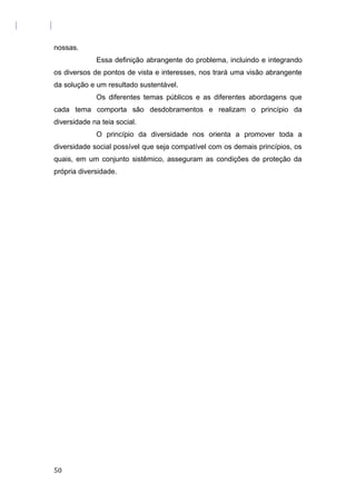 nossas.
Essa definição abrangente do problema, incluindo e integrando
os diversos de pontos de vista e interesses, nos trará uma visão abrangente
da solução e um resultado sustentável.
Os diferentes temas públicos e as diferentes abordagens que
cada tema comporta são desdobramentos e realizam o princípio da
diversidade na teia social.
O princípio da diversidade nos orienta a promover toda a
diversidade social possível que seja compatível com os demais princípios, os
quais, em um conjunto sistêmico, asseguram as condições de proteção da
própria diversidade.
50
 