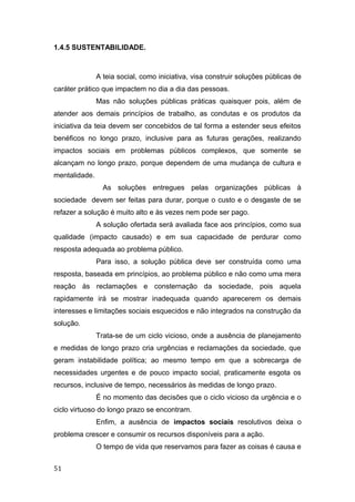 1.4.5 SUSTENTABILIDADE.
A teia social, como iniciativa, visa construir soluções públicas de
caráter prático que impactem no dia a dia das pessoas.
Mas não soluções públicas práticas quaisquer pois, além de
atender aos demais princípios de trabalho, as condutas e os produtos da
iniciativa da teia devem ser concebidos de tal forma a estender seus efeitos
benéficos no longo prazo, inclusive para as futuras gerações, realizando
impactos sociais em problemas públicos complexos, que somente se
alcançam no longo prazo, porque dependem de uma mudança de cultura e
mentalidade.
As soluções entregues pelas organizações públicas à
sociedade devem ser feitas para durar, porque o custo e o desgaste de se
refazer a solução é muito alto e às vezes nem pode ser pago.
A solução ofertada será avaliada face aos princípios, como sua
qualidade (impacto causado) e em sua capacidade de perdurar como
resposta adequada ao problema público.
Para isso, a solução pública deve ser construída como uma
resposta, baseada em princípios, ao problema público e não como uma mera
reação às reclamações e consternação da sociedade, pois aquela
rapidamente irá se mostrar inadequada quando aparecerem os demais
interesses e limitações sociais esquecidos e não integrados na construção da
solução.
Trata-se de um ciclo vicioso, onde a ausência de planejamento
e medidas de longo prazo cria urgências e reclamações da sociedade, que
geram instabilidade política; ao mesmo tempo em que a sobrecarga de
necessidades urgentes e de pouco impacto social, praticamente esgota os
recursos, inclusive de tempo, necessários às medidas de longo prazo.
É no momento das decisões que o ciclo vicioso da urgência e o
ciclo virtuoso do longo prazo se encontram.
Enfim, a ausência de impactos sociais resolutivos deixa o
problema crescer e consumir os recursos disponíveis para a ação.
O tempo de vida que reservamos para fazer as coisas é causa e
51
 