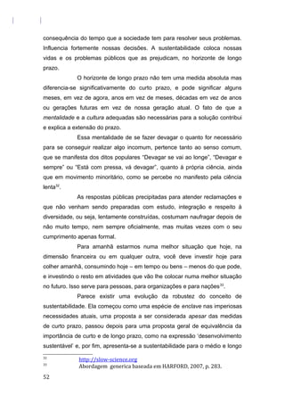 consequência do tempo que a sociedade tem para resolver seus problemas.
Influencia fortemente nossas decisões. A sustentabilidade coloca nossas
vidas e os problemas públicos que as prejudicam, no horizonte de longo
prazo.
O horizonte de longo prazo não tem uma medida absoluta mas
diferencia-se significativamente do curto prazo, e pode significar alguns
meses, em vez de agora, anos em vez de meses, décadas em vez de anos
ou gerações futuras em vez de nossa geração atual. O fato de que a
mentalidade e a cultura adequadas são necessárias para a solução contribui
e explica a extensão do prazo.
Essa mentalidade de se fazer devagar o quanto for necessário
para se conseguir realizar algo incomum, pertence tanto ao senso comum,
que se manifesta dos ditos populares “Devagar se vai ao longe”, “Devagar e
sempre” ou “Está com pressa, vá devagar”, quanto à própria ciência, ainda
que em movimento minoritário, como se percebe no manifesto pela ciência
lenta32
.
As respostas públicas precipitadas para atender reclamações e
que não venham sendo preparadas com estudo, integração e respeito à
diversidade, ou seja, lentamente construídas, costumam naufragar depois de
não muito tempo, nem sempre oficialmente, mas muitas vezes com o seu
cumprimento apenas formal.
Para amanhã estarmos numa melhor situação que hoje, na
dimensão financeira ou em qualquer outra, você deve investir hoje para
colher amanhã, consumindo hoje – em tempo ou bens – menos do que pode,
e investindo o resto em atividades que vão lhe colocar numa melhor situação
no futuro. Isso serve para pessoas, para organizações e para nações33
.
Parece existir uma evolução da robustez do conceito de
sustentabilidade. Ela começou como uma espécie de enclave nas imperiosas
necessidades atuais, uma proposta a ser considerada apesar das medidas
de curto prazo, passou depois para uma proposta geral de equivalência da
importância de curto e de longo prazo, como na expressão ‘desenvolvimento
sustentável’ e, por fim, apresenta-se a sustentabilidade para o médio e longo
32
http://slow-science.org
33
Abordagem generica baseada em HARFORD, 2007, p. 283.
52
 
