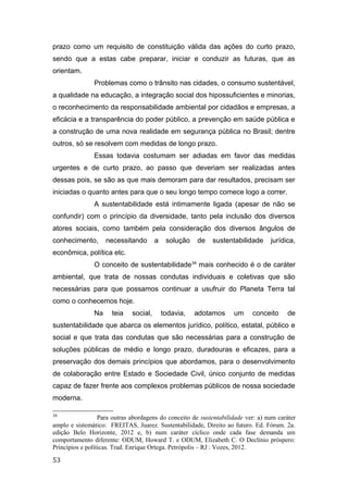 prazo como um requisito de constituição válida das ações do curto prazo,
sendo que a estas cabe preparar, iniciar e conduzir as futuras, que as
orientam.
Problemas como o trânsito nas cidades, o consumo sustentável,
a qualidade na educação, a integração social dos hipossuficientes e minorias,
o reconhecimento da responsabilidade ambiental por cidadãos e empresas, a
eficácia e a transparência do poder público, a prevenção em saúde pública e
a construção de uma nova realidade em segurança pública no Brasil; dentre
outros, só se resolvem com medidas de longo prazo.
Essas todavia costumam ser adiadas em favor das medidas
urgentes e de curto prazo, ao passo que deveriam ser realizadas antes
dessas pois, se são as que mais demoram para dar resultados, precisam ser
iniciadas o quanto antes para que o seu longo tempo comece logo a correr.
A sustentabilidade está intimamente ligada (apesar de não se
confundir) com o princípio da diversidade, tanto pela inclusão dos diversos
atores sociais, como também pela consideração dos diversos ângulos de
conhecimento, necessitando a solução de sustentabilidade jurídica,
econômica, política etc.
O conceito de sustentabilidade34
mais conhecido é o de caráter
ambiental, que trata de nossas condutas individuais e coletivas que são
necessárias para que possamos continuar a usufruir do Planeta Terra tal
como o conhecemos hoje.
Na teia social, todavia, adotamos um conceito de
sustentabilidade que abarca os elementos jurídico, político, estatal, público e
social e que trata das condutas que são necessárias para a construção de
soluções públicas de médio e longo prazo, duradouras e eficazes, para a
preservação dos demais princípios que abordamos, para o desenvolvimento
de colaboração entre Estado e Sociedade Civil, único conjunto de medidas
capaz de fazer frente aos complexos problemas públicos de nossa sociedade
moderna.
34
Para outras abordagens do conceito de sustentabilidade ver: a) num caráter
amplo e sistemático: FREITAS, Juarez. Sustentabilidade, Direito ao futuro. Ed. Fórum. 2a.
edição Belo Horizonte, 2012 e, b) num caráter cíclico onde cada fase demanda um
comportamento diferente: ODUM, Howard T. e ODUM, Elizabeth C. O Declínio próspero:
Princípios e políticas. Trad. Enrique Ortega. Petrópolis – RJ : Vozes, 2012.
53
 