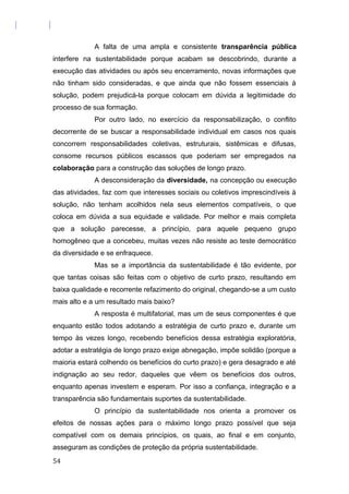 A falta de uma ampla e consistente transparência pública
interfere na sustentabilidade porque acabam se descobrindo, durante a
execução das atividades ou após seu encerramento, novas informações que
não tinham sido consideradas, e que ainda que não fossem essenciais à
solução, podem prejudicá-la porque colocam em dúvida a legitimidade do
processo de sua formação.
Por outro lado, no exercício da responsabilização, o conflito
decorrente de se buscar a responsabilidade individual em casos nos quais
concorrem responsabilidades coletivas, estruturais, sistêmicas e difusas,
consome recursos públicos escassos que poderiam ser empregados na
colaboração para a construção das soluções de longo prazo.
A desconsideração da diversidade, na concepção ou execução
das atividades, faz com que interesses sociais ou coletivos imprescindíveis à
solução, não tenham acolhidos nela seus elementos compatíveis, o que
coloca em dúvida a sua equidade e validade. Por melhor e mais completa
que a solução parecesse, a princípio, para aquele pequeno grupo
homogêneo que a concebeu, muitas vezes não resiste ao teste democrático
da diversidade e se enfraquece.
Mas se a importância da sustentabilidade é tão evidente, por
que tantas coisas são feitas com o objetivo de curto prazo, resultando em
baixa qualidade e recorrente refazimento do original, chegando-se a um custo
mais alto e a um resultado mais baixo?
A resposta é multifatorial, mas um de seus componentes é que
enquanto estão todos adotando a estratégia de curto prazo e, durante um
tempo às vezes longo, recebendo benefícios dessa estratégia exploratória,
adotar a estratégia de longo prazo exige abnegação, impõe solidão (porque a
maioria estará colhendo os benefícios do curto prazo) e gera desagrado e até
indignação ao seu redor, daqueles que vêem os benefícios dos outros,
enquanto apenas investem e esperam. Por isso a confiança, integração e a
transparência são fundamentais suportes da sustentabilidade.
O princípio da sustentabilidade nos orienta a promover os
efeitos de nossas ações para o máximo longo prazo possível que seja
compatível com os demais princípios, os quais, ao final e em conjunto,
asseguram as condições de proteção da própria sustentabilidade.
54
 