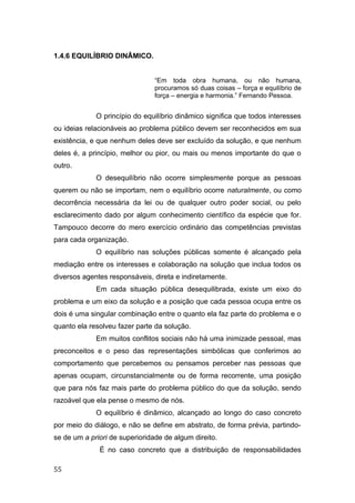 1.4.6 EQUILÍBRIO DINÂMICO.
“Em toda obra humana, ou não humana,
procuramos só duas coisas – força e equilíbrio de
força – energia e harmonia.” Fernando Pessoa.
O princípio do equilíbrio dinâmico significa que todos interesses
ou ideias relacionáveis ao problema público devem ser reconhecidos em sua
existência, e que nenhum deles deve ser excluído da solução, e que nenhum
deles é, a princípio, melhor ou pior, ou mais ou menos importante do que o
outro.
O desequilíbrio não ocorre simplesmente porque as pessoas
querem ou não se importam, nem o equilíbrio ocorre naturalmente, ou como
decorrência necessária da lei ou de qualquer outro poder social, ou pelo
esclarecimento dado por algum conhecimento científico da espécie que for.
Tampouco decorre do mero exercício ordinário das competências previstas
para cada organização.
O equilíbrio nas soluções públicas somente é alcançado pela
mediação entre os interesses e colaboração na solução que inclua todos os
diversos agentes responsáveis, direta e indiretamente.
Em cada situação pública desequilibrada, existe um eixo do
problema e um eixo da solução e a posição que cada pessoa ocupa entre os
dois é uma singular combinação entre o quanto ela faz parte do problema e o
quanto ela resolveu fazer parte da solução.
Em muitos conflitos sociais não há uma inimizade pessoal, mas
preconceitos e o peso das representações simbólicas que conferimos ao
comportamento que percebemos ou pensamos perceber nas pessoas que
apenas ocupam, circunstancialmente ou de forma recorrente, uma posição
que para nós faz mais parte do problema público do que da solução, sendo
razoável que ela pense o mesmo de nós.
O equilíbrio é dinâmico, alcançado ao longo do caso concreto
por meio do diálogo, e não se define em abstrato, de forma prévia, partindo-
se de um a priori de superioridade de algum direito.
É no caso concreto que a distribuição de responsabilidades
55
 