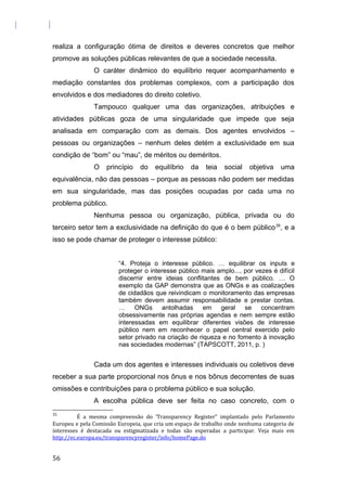 realiza a configuração ótima de direitos e deveres concretos que melhor
promove as soluções públicas relevantes de que a sociedade necessita.
O caráter dinâmico do equilíbrio requer acompanhamento e
mediação constantes dos problemas complexos, com a participação dos
envolvidos e dos mediadores do direito coletivo.
Tampouco qualquer uma das organizações, atribuições e
atividades públicas goza de uma singularidade que impede que seja
analisada em comparação com as demais. Dos agentes envolvidos –
pessoas ou organizações – nenhum deles detém a exclusividade em sua
condição de “bom” ou “mau”, de méritos ou deméritos.
O princípio do equilíbrio da teia social objetiva uma
equivalência, não das pessoas – porque as pessoas não podem ser medidas
em sua singularidade, mas das posições ocupadas por cada uma no
problema público.
Nenhuma pessoa ou organização, pública, privada ou do
terceiro setor tem a exclusividade na definição do que é o bem público35
, e a
isso se pode chamar de proteger o interesse público:
“4. Proteja o interesse público. … equilibrar os inputs e
proteger o interesse público mais amplo..., por vezes é difícil
discernir entre ideias conflitantes de bem público. … O
exemplo da GAP demonstra que as ONGs e as coalizações
de cidadãos que reivindicam o monitoramento das empresas
também devem assumir responsabilidade e prestar contas.
… ONGs antolhadas em geral se concentram
obsessivamente nas próprias agendas e nem sempre estão
interessadas em equilibrar diferentes visões de interesse
público nem em reconhecer o papel central exercido pelo
setor privado na criação de riqueza e no fomento à inovação
nas sociedades modernas” (TAPSCOTT, 2011, p. )
Cada um dos agentes e interesses individuais ou coletivos deve
receber a sua parte proporcional nos ônus e nos bônus decorrentes de suas
omissões e contribuições para o problema público e sua solução.
A escolha pública deve ser feita no caso concreto, com o
35
É a mesma compreensão do ‘Transparency Register” implantado pelo Parlamento
Europeu e pela Comissão Europeia, que cria um espaço de trabalho onde nenhuma categoria de
interesses é destacada ou estigmatizada e todas são esperadas a participar. Veja mais em
http://ec.europa.eu/transparencyregister/info/homePage.do
56
 