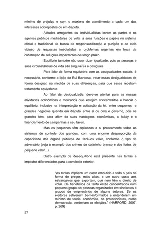 mínimo de prejuízo e com o máximo de atendimento a cada um dos
interesses sobrepostos ou em disputa.
Atitudes arrogantes ou individualistas levam as partes e os
agentes públicos mediadores de volta a suas funções e papéis no sistema
oficial e tradicional de busca de responsabilização e punição e ao ciclo
vicioso de respostas imediatistas a problemas urgentes em troca da
construção de soluções impactantes de longo prazo.
Equilíbrio também não quer dizer igualdade, pois as pessoas e
suas circunstâncias de vida são singulares e desiguais.
Para lidar de forma equitativa com as desigualdades sociais, é
necessário, conforme a lição de Rui Barbosa, tratar essas desigualdades de
forma desigual, na medida de suas diferenças, para que essas recebam
tratamento equivalente.
Ao falar de desigualdade, deve-se atentar para as nossas
atividades econômicas e mercados que estejam concentrados e buscar o
equilíbrio, inclusive na interpretação e aplicação da lei, entre pequenos e
grandes negócios quando em disputa entre si ou com o governo, pois os
grandes têm, para além de suas vantagens econômicas, o lobby e o
financiamento de campanhas a seu favor.
Mas os pequenos têm aplicados a si praticamente todos os
sistemas de controle dos grandes, com uma enorme desproporção da
capacidade dos órgãos públicos de fazê-los valer, conforme o tipo de
adversário (veja o exemplo dos crimes de colarinho branco e dos furtos de
pequeno valor...).
Outro exemplo de desequilíbrio está presente nas tarifas e
impostos diferenciados para o comércio exterior:
“As tarifas impõem um custo embutido a todo o país na
forma de preços mais altos, e um outro custo aos
estrangeiros que exportam, que nem têm o direito de
votar. Os benefícios da tarifa estão concentrados num
pequeno grupo de pessoas organizadas em sindicatos e
grupos de empresários de alguns setores. Se os
eleitores estiverem bem-informados e entenderem um
mínimo de teoria econômica, os protecionistas, numa
democracia, perderiam as eleições.” (HARFORD, 2007,
p. 269)
57
 