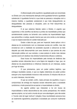 A diferenciação entre equilíbrio e igualdade pode ser encontrada
no Direito com uma interessante distinção entre igualdade formal e igualdade
substancial. A igualdade formal é a que trata as pessoas e situações com a
mesma medida, a igualdade substancial é que trata desigualmente as
desigualdades das pessoas e situações, para ao final reduzir-lhes as
desigualdades.
E já que estamos falando sobre o Direito, é urgente que
superemos o mito científico da técnica e jurídico da neutralidade jurídica que
sorrateiramente acabou se tornando uma sombra da imparcialidade legal,
que personifica a Justiça; aquela mesma que usa uma venda e uma balança
e que se espera exercida em caráter total pelo juiz
Existe a ideia de que, para ser imparcial, basta aplicar a lei e
afastar-se do envolvimento com os interesses sociais em conflito, mas não
envolver-se com a realidade da sociedade equivale a colocar-se ao lado
daquele que está descumprindo com seus deveres e que precisa de uma
intervenção pública em sua conduta, e essa postura é ainda mais danosa
quando ocorre em desfavor dos direitos fundamentais difusos e coletivos.
Essa busca de imparcialidade pela tomada de distância das
questões sociais relevantes leva à uma lógica de negação e fuga, que, ao
afastar-se da preponderância e influência indevida de um interesse, acaba
por fugir de todos.
O que precisamos, para um poder público legítimo, que
entregue resultados sociais, é que os órgãos detentores do poder jurídico
exerçam uma imparcialidade inclusiva e não exclusiva. E inclusiva não de um
ou outro interesse, mas de todos.
O que se contém, enfim, neste princípio de equilíbrio, é que o
compromisso de entrega de impactos sociais relevantes para a sociedade
condiciona o modo possível de se exercer a imparcialidade no direito.
Ao agente público que interpretar a lei em busca da
imparcialidade e tentar desvencilhar-se das outras perspectivas, lhe restará
apenas própria, e aí só verá o mundo de por uma abordagem, pois não existe
o “mundo visto de lugar nenhum” (citação). Essa neutralidade exclusiva leva
ao isolamento egocêntrico prejudicial à sociedade por consumir inutilmente
58
 