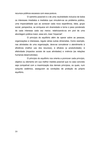 recursos públicos escassos com essa postura.
O caminho possível é o de uma neutralidade inclusiva de todos
os interesses imediatos e mediatos que vinculem-se ao problema público,
uma imparcialidade que ao acrescer cada nova experiência, ideia, grupo
social, perspectiva, se enriquece em diversidade e torna o peso ponderado
de cada interesse cada vez menor, relativizando-os em prol de uma
abordagem pública maior, essa sim, mais “imparcial”.
O princípio do equilíbrio além de operar sobre as pessoas,
organizações e interesses, regula várias outras dimensões. Como exemplo,
nas atividades de uma organização, deve-se concatenar o atendimento à
eficiência (melhor uso dos recursos), à eficácia (a produtividade), à
efetividade (impactos sociais de suas atividades) e vivência (as relações
humanas desenvolvidas).
O princípio do equilíbrio nos orienta a promover cada princípio,
objetivo ou elemento em sua melhor medida possível que no caso concreto
seja compatível com a maximização dos demais princípios, os quais, num
conjunto sistêmico, asseguram as condições de proteção do próprio
equilíbrio.
59
 