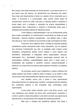 têm sempre uma dupla dimensão de funcionamento: o que fazem para si e o
que fazem para seu exterior, em atendimento aos interesses dos outros.
Essa ideia será desenvolvida à frente (no capítulo 3.6.4), mostrando que o
direito, a economia e a comunicação, tanto quanto outras áreas do
conhecimento, devem se voltar mais para o interesse público e equilibrar o
tempo gasto com a proteção e expansão da própria especialidade e
organizações afins, colaborando e medindo a contribuição direta para a
realização das soluções públicas de relevância social.
A teia objetiva a disponibilização e uso do conhecimento plural
para a ação convergente. O conhecimento é reconhecido em todas as suas
dimensões – teóricas, práticas e disciplinares – com idêntico valor, e, aliás,
não vale por si, mas na medida em que permite a ação convergente de todos.
A teia tem como objetivos tanto a entrega de soluções públicas
sustentáveis quanto alcançá-las pelos meios adequados, que se originam
dos princípios fundamentais que são: (a avaliação pelo) impacto social
(realizado), transparência pública (como método e como objetivo das
atividades), colaboração e integração (entre organizações, pessoas,
informações etc.), diversidade (máxima preservação possível ante as
necessidades públicas), sustentabilidade (ação para o longo prazo e
durabilidade das soluções) e equilíbrio inclusivo (proporcionalidade e
eficiência no cumprimento de deveres pelos agentes envolvidos no problema
público).
Os princípios servem para ressignificar a prática cotidiana dos
órgãos públicos que tende a voltar-se sobre si própria e a se repetir a cada
vez de forma mais desconectada dos objetivos para os quais foi criada.
Isso também ocorre com a teoria e suas intermináveis
discussões teóricas em disputa pela “verdade” e progressivamente distantes
dos problemas práticos e das limitações reais enfrentadas pelas
organizações.
A teia social, nesse contexto, não é uma teoria comum, mas
uma metateoria, pois desistiu da busca pela conhecimento verdadeiro e
correto e quanto a essas discussões é uma teoria cansada, que agora busca
apenas tornar o conhecimento útil à solução dos problemas públicos.
Mas para a solução dos problemas públicos não basta a
6
 