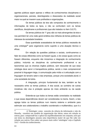 agentes públicos sejam apenas o reflexo de conhecimentos disciplinares e
organizacionais, parciais, desintegrados e dissociados da realidade social
maior na qual se inserem suas profissões e organizações.
Os temas públicos da teia são compostos de conhecimento e
informações de todos os tipos, e não se confundem com os temas
científicos, disciplinares e profissionais (que são tratados no Item 3.6.3?).
Os temas públicos de 1o
grau são os mais abrangentes da teia e
nos permitem ter uma visão geral sintética dos milhares de temas públicos de
interesse da sociedade brasileira.
Essa quantidade avassaladora de temas públicos necessita de
uma ontologia36
para organizá-la como suporte a uma atuação técnica e
eficaz.
Em relação às questões públicas e sociais, continuaremos a
falar de coisas diferentes como se fossem iguais, e de coisas iguais como se
fossem diferentes, enquanto não iniciarmos a integração do conhecimento
público, incluindo as disciplinas do conhecimento profissional e as
taxonomias que os diversos órgãos públicos, sem descuidar de que essa
ontologia deve servir à transparência pública, sendo o mais compreensível
possível à linguagem leiga, à comunicação pela mídia e à articulação com a
linguagem do terceiro setor e das empresas, porque uma sociedade plural, é
uma sociedade de todos.
A integração, princípio fundamental da teia, também se faz
necessária entre os temas públicos. A teia social, ao contrário de outras
iniciativas não visa à proteção apenas do meio ambiente ou da saúde
pública.
Entende-se que todos os temas estão conectados na realidade
e que essas dependências devem ser consideradas na teoria. Assim, a teia
agrega todos os temas públicos num mesmo sistema e ambiente para
estimular aos colaboradores o trabalho coordenado e multitemático, que é a
36
A ‘Ontologia’, como conceito da ciência da informação e não da
filosofia, constitui um modelo de organização das ideias, umas em relação as
outras, para comprendê-las e aplicá-las equilibradamente em conjunto, sem que
um tema ou abordagem assuma uma importância maior do que lhe cabe em
relação aos outros. Para saber um pouco mais sobre ‘ontologias’ veja o Capítulo
3.6.1 – Gestão do conhecimento.
61
 