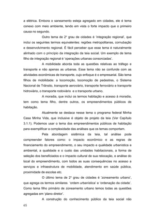 a elétrica. Embora o saneamento esteja agregado em cidades, ele é tema
conexo com meio ambiente, tendo em vista o forte impacto que o primeiro
causa no segundo.
Outro tema de 2o
grau de cidades é ‘integração regional’, que
inclui os seguintes termos equivalentes: regiões metropolitanas, cornubação
e desenvolvimento regional. É fácil perceber que esse tema é naturalmente
alinhado com o princípio da integração da teia social. Um exemplo de tema
filho de integração regional é ‘operações urbanas consorciadas’.
A mobilidade aborda toda as questões relativas ao tráfego e
transporte e não apenas as urbanas. Esse tema não se confunde com as
atividades econômicas de transporte, cujo enfoque é o empresarial. São tema
filhos de mobilidade: a locomoção, locomoção de pedestres, o Sistema
Nacional de Trânsito, transporte aeroviário, transporte ferroviário e transporte
hidroviário, o transporte rodoviário e o transporte urbano.
A moradia, que inclui os termos habitação e acesso à moradia,
tem como tema filho, dentre outros, os empreendimentos públicos de
habitação.
Atualmente se destaca nesse tema o programa federal Minha
Casa Minha Vida, que inclusive é objeto de projeto da teia (Ver Capítulo
3.1.1). Podemos usar o tema dos empreendimentos públicos de habitação
para exemplificar a complexidade das análises que os temas comportam.
Pela abordagem sistêmica da teia, tal análise pode
compreender fatores como: o impacto econômico e as regras de
financiamento do empreendimento, o seu impacto e qualidade urbanística e
ambiental, a qualidade e o custo das unidades habitacionais, a forma de
seleção dos beneficiados e o impacto cultural de sua relocação, e análise do
local do empreendimento, com todos as suas consequências no acesso a
serviços e infraestrutura de mobilidade, atendimento em saúde pública,
proximidade de escolas etc.
O último tema de 2o
grau de cidades é ‘zoneamento urbano’,
que agrega os termos similares ‘ordem urbanística’ e ‘ordenação da cidade’.
Como tema filho primário de zoneamento urbano temos todas as questões
agregadas em ‘plano diretor’.
A construção do conhecimento público da teia social não
65
 