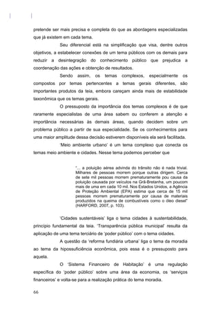 pretende ser mais precisa e completa do que as abordagens especializadas
que já existem em cada tema.
Seu diferencial está na simplificação que visa, dentre outros
objetivos, a estabelecer conexões de um tema públicos com os demais para
reduzir a desintegração do conhecimento público que prejudica a
coordenação das ações e obtenção de resultados.
Sendo assim, os temas complexos, especialmente os
compostos por temas pertencentes a temas gerais diferentes, são
importantes produtos da teia, embora careçam ainda mais de estabilidade
taxonômica que os temas gerais.
O pressuposto da importância dos temas complexos é de que
raramente especialistas de uma área sabem ou conferem a atenção e
importância necessárias às demais áreas, quando decidem sobre um
problema público a partir de sua especialidade. Se os conhecimentos para
uma maior amplitude dessa decisão estiverem disponíveis ela será facilitada.
‘Meio ambiente urbano’ é um tema complexo que conecta os
temas meio ambiente e cidades. Nesse tema podemos perceber que
“... a poluição aérea advinda do trânsito não é nada trivial.
Milhares de pessoas morrem porque outras dirigem. Cerca
de sete mil pessoas morrem prematuramente pou causa da
poluição causada por veículos na Grã-Bretanha, um poucom
mais de uma em cada 10 mil. Nos Estados Unidos, a Agência
de Proteção Ambiental (EPA) estima que cerca de 15 mil
pessoas morrem prematuramente por causa de materiais
produzidos na queima de combustíveis como o óleo diesel”
(HARFORD, 2007, p. 103).
‘Cidades sustentáveis’ liga o tema cidades à sustentabilidade,
princípio fundamental da teia. ‘Transparência pública municipal’ resulta da
aplicação de uma tema terciário de ‘poder público’ com o tema cidades.
A questão da ‘reforma fundiária urbana’ liga o tema da moradia
ao tema da hipossuficiência econômica, pois essa é o pressuposto para
aquela.
O ‘Sistema Financeiro de Habitação’ é uma regulação
específica do ‘poder público’ sobre uma área da economia, os ‘serviços
financeiros’ e volta-se para a realização prática do tema moradia.
66
 