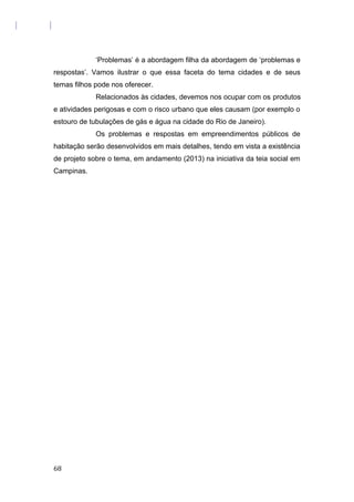 ‘Problemas’ é a abordagem filha da abordagem de ‘problemas e
respostas’. Vamos ilustrar o que essa faceta do tema cidades e de seus
temas filhos pode nos oferecer.
Relacionados às cidades, devemos nos ocupar com os produtos
e atividades perigosas e com o risco urbano que eles causam (por exemplo o
estouro de tubulações de gás e água na cidade do Rio de Janeiro).
Os problemas e respostas em empreendimentos públicos de
habitação serão desenvolvidos em mais detalhes, tendo em vista a existência
de projeto sobre o tema, em andamento (2013) na iniciativa da teia social em
Campinas.
68
 