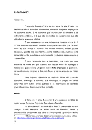 2.3 ECONOMIA38
.
Introdução.
O assunto ‘Economia’ é o terceiro tema da teia. É nela que
exercemos nossas atividades profissionais, ainda que estejamos empregados
na economia estatal. É na economia que se produzem os remédios e os
instrumentos médicos, é lá que são produzidos os equipamentos que são
utilizados na segurança pública.
É para a economia que se volta boa parte de nossa educação, é
no livre mercado que estão situadas as empresas de mídia que decidem
muito do que vemos e ouvimos. No mundo moderno, exceto poucas
atividades, quando não nos inserimos como trabalhadores, atuamos como
consumidores. E a tecnologia, a todo momento, revoluciona essa economia e
nossas vidas.
É essa economia livre e realizadora, que cada vez mais
influencia na forma em que vivemos, que requer muito de regulação e
fiscalização, que necessita um poder público forte, organizado e qualificado,
para proteção das minorias e dos mais fracos e para a proteção de nosso
futuro.
Esse capítulo apresenta os diversas temas de consumo,
economia, tecnologia e trabalho, sua vinculação e criação de temas
compostos com outros temas públicos e as abordagens da realidade
envolvidas em seu desenvolvimento e proteção.
Temas.
O tema de 1o
grau ‘Economia’ é um agregador temático de
quatro temas: Consumo, Economia, Tecnologia e Trabalho.
No tema consumo encontramos a figura do consumidor e a sua
proteção. Como exemplos de temas filhos de consumo, temos a
‘obsolescência programada’ dos bens e a ‘Propaganda’ (que inclui o termo
38
O tema ‘economia’ está disponível e em desenvolvimento na wikiteia
em https://teiasocial.mpf.gov.br/index.php5/Economia_e_consumo
69
 