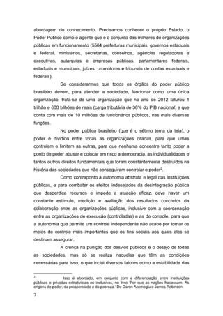 abordagem do conhecimento. Precisamos conhecer o próprio Estado, o
Poder Público como o agente que é o conjunto das milhares de organizações
públicas em funcionamento (5564 prefeituras municipais, governos estaduais
e federal, ministérios, secretarias, conselhos, agências reguladoras e
executivas, autarquias e empresas públicas, parlamentares federais,
estaduais e municipais, juízes, promotores e tribunais de contas estaduais e
federais).
Se considerarmos que todos os órgãos do poder público
brasileiro devem, para atender a sociedade, funcionar como uma única
organização, trata-se de uma organização que no ano de 2012 faturou 1
trilhão e 600 bilhões de reais (carga tributária de 36% do PIB nacional) e que
conta com mais de 10 milhões de funcionários públicos, nas mais diversas
funções.
No poder público brasileiro (que é o sétimo tema da teia), o
poder é dividido entre todas as organizações citadas, para que umas
controlem e limitem as outras, para que nenhuma concentre tanto poder a
ponto de poder abusar e colocar em risco a democracia, as individualidades e
tantos outros direitos fundamentais que foram constantemente destruídos na
história das sociedades que não conseguiram controlar o poder2
.
Como contraponto à autonomia abstrata e legal das instituições
públicas, e para combater os efeitos indesejados da desintegração pública
que desperdiça recursos e impede a atuação eficaz, deve haver um
constante estímulo, medição e avaliação dos resultados concretos da
colaboração entre as organizações públicas, inclusive com a coordenação
entre as organizações de execução (controladas) e as de controle, para que
a autonomia que permite um controle independente não acabe por tornar os
meios de controle mais importantes que os fins sociais aos quais eles se
destinam assegurar.
A crença na punição dos desvios públicos é o desejo de todas
as sociedades, mas só se realiza naquelas que têm as condições
necessárias para isso, o que inclui diversos fatores como a estabilidade das
2
Isso é abordado, em conjunto com a diferenciação entre instituições
públicas e privadas extrativistas ou inclusivas, no livro ‘Por que as nações fracassam: As
origens do poder, da prosperidade e da pobreza.’ De Daron Acemoglu e James Robinson.
7
 