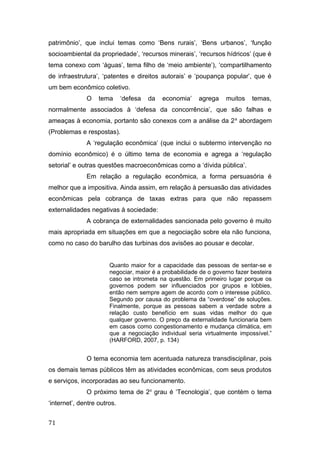 patrimônio’, que inclui temas como ‘Bens rurais’, ‘Bens urbanos’, ‘função
socioambiental da propriedade’, ‘recursos minerais’, ‘recursos hídricos’ (que é
tema conexo com ‘águas’, tema filho de ‘meio ambiente’), ‘compartilhamento
de infraestrutura’, ‘patentes e direitos autorais’ e ‘poupança popular’, que é
um bem econômico coletivo.
O tema ‘defesa da economia’ agrega muitos temas,
normalmente associados à ‘defesa da concorrência’, que são falhas e
ameaças à economia, portanto são conexos com a análise da 2a
abordagem
(Problemas e respostas).
A ‘regulação econômica’ (que inclui o subtermo intervenção no
domínio econômico) é o último tema de economia e agrega a ‘regulação
setorial’ e outras questões macroeconômicas como a ‘dívida pública’.
Em relação a regulação econômica, a forma persuasória é
melhor que a impositiva. Ainda assim, em relação à persuasão das atividades
econômicas pela cobrança de taxas extras para que não repassem
externalidades negativas à sociedade:
A cobrança de externalidades sancionada pelo governo é muito
mais apropriada em situações em que a negociação sobre ela não funciona,
como no caso do barulho das turbinas dos avisões ao pousar e decolar.
Quanto maior for a capacidade das pessoas de sentar-se e
negociar, maior é a probabilidade de o governo fazer besteira
caso se intrometa na questão. Em primeiro lugar porque os
governos podem ser influenciados por grupos e lobbies,
então nem sempre agem de acordo com o interesse público.
Segundo por causa do problema da “overdose” de soluções.
Finalmente, porque as pessoas sabem a verdade sobre a
relação custo benefício em suas vidas melhor do que
qualquer governo. O preço da externalidade funcionaria bem
em casos como congestionamento e mudança climática, em
que a negociação individual seria virtualmente impossível.”
(HARFORD, 2007, p. 134)
O tema economia tem acentuada natureza transdisciplinar, pois
os demais temas públicos têm as atividades econômicas, com seus produtos
e serviços, incorporadas ao seu funcionamento.
O próximo tema de 2o
grau é ‘Tecnologia’, que contém o tema
‘internet’, dentre outros.
71
 