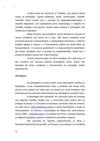 O último tema de ‘Economia’ é ‘Trabalho’, que abarca, dentre
outros, as ‘profissões’, ‘regime trabalhista’, ‘greve’, ‘terceirização’, ‘trabalho
voluntário’ (tema conexo com o princípio da integração/colaboração) e
‘trabalho degradado’, com subespécies como ‘subemprego’ e ‘trabalho em
condição análoga a de escravo’ (temas esses conexos à abordagem dos
‘problemas e respostas’.
Neste momento, para simplificar, vamos abordar em conjunto os
‘temas complexos’ dos temas de 2o
grau. São temas complexos entre
economia (assunto) e hipossuficiêcia, a ‘desigualdade econômica’, a ‘reforma
fundiária agrária e urbana’ e o financiamento público em temas filhos de
hipossuficiência. O ‘consumo sustentável’ e o ‘desenvolvimento sustentável’
são temas complexos com o princípio da sustentabilidade, sendo que o
primeiro é também conexo com ‘meio ambiente’.
O tema economia gera um tema complexo com cada tema no
que concerne aos recursos públicos empregados nesse. Assim, são
exemplos de temas complexos o financiamento em educação, saúde,
segurança etc.
Abordagens
As abordagens no tema contém suas informações analíticas e
detalhadas, o que comparativamente torna o conteúdo dos temas (visto
acima) numa espécie de índice para se acessar os níveis temáticos mais
profundos que se encontram desenvolvidos nas abordagens do próprio tema.
A abordagem das ‘atividades’ em ‘economia’ pode ser ilustrada
com algumas medidas simples que o consumidor pode adotar para se
proteger de abusos: 1) Consultar as empresas e produtos antes de comprar,
em sites como o www.reclameaqui.com.br e outros equivalentes, e evitar os
“encrenqueiros”; 2) Filiar-se a associações de defesa dos consumidores,
como o IDEC – www.idec.org.br, e 3) reclamar ao Procon, Juizados Especiais
ou Agência reguladora, quando a empresa for submetida a alguma.
São exemplos de ‘Agentes’ organizacionais no tema, a
Secretaria Nacional do Consumidor, os Procons, as ouvidorias, os ministérios
72
 