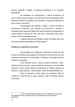 públicos estaduais e federal, as agências reguladoras e os conselhos
profissionais.
Na abordagem do ‘conhecimento’, a Ciência Econômica, tal
como o Direito, precisa produzir um conhecimento mais interdisciplinar, útil e
acessível ao resto da sociedade, para equilibrar o excessivo isolamento de
quem só fala o economês39
.
Na abordagem das ‘Agendas e mapas’, o melhor combate ao
combustíveis adulterados, que estragam os automóveis e facilitam a
sonegação fiscal, passa pelo registro dos locais autuados por adulteração em
mapas públicos e serviços de GPS, para que o consumidor possa saber,
decidir e evitar tais estabelecimentos.
A Agência Nacional de Petróleo já detém há tempos essa lista
dos locais e poderia disponibilizar os mapas públicos.
Problemas e respostas em economia.
Na abordagem dos ‘problemas e respostas’ em economia, são
conexos os problemas que fragilizam as empresas e a concorrência e os que
prejudicam diretamente os consumidores. ‘Problemas’ é abordagem filha de
‘problemas e respostas’.
Como exemplos temos o ‘abuso do poder econômico’, ‘cartel’,
‘práticas anticoncorrenciais’, ‘preços predatórios’ (dumping) e a ‘concentração
econômica’. Como ofensas diretas ao consumidor, as ‘práticas abusivas ao
consumo’, ‘preços abusivos’, ‘venda casada’, ‘apelo de sustentabilidade’ etc.
Entre as respostas a serem dadas aos problemas estão as
medidas de ‘ressarcimento de danos coletivos’, seja às empresas seja ao
consumidor.
39
O livro ‘O Economista Clandestino’, de Tim Harford, é um exemplo
despretensioso e bem sucedido dessa nova abordagem do conhecimento
econômico.
73
 