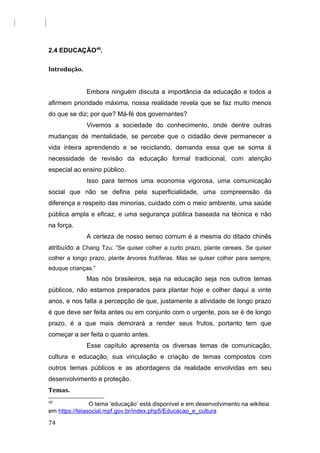 2.4 EDUCAÇÃO40
.
Introdução.
Embora ninguém discuta a importância da educação e todos a
afirmem prioridade máxima, nossa realidade revela que se faz muito menos
do que se diz; por que? Má-fé dos governantes?
Vivemos a sociedade do conhecimento, onde dentre outras
mudanças de mentalidade, se percebe que o cidadão deve permanecer a
vida inteira aprendendo e se reciclando, demanda essa que se soma à
necessidade de revisão da educação formal tradicional, com atenção
especial ao ensino público.
Isso para termos uma economia vigorosa, uma comunicação
social que não se defina pela superficialidade, uma compreensão da
diferença e respeito das minorias, cuidado com o meio ambiente, uma saúde
pública ampla e eficaz, e uma segurança pública baseada na técnica e não
na força.
A certeza de nosso senso comum é a mesma do ditado chinês
atribuído a Chang Tzu: “Se quiser colher a curto prazo, plante cereais. Se quiser
colher a longo prazo, plante árvores frutíferas. Mas se quiser colher para sempre,
eduque crianças.”
Mas nós brasileiros, seja na educação seja nos outros temas
públicos, não estamos preparados para plantar hoje e colher daqui a vinte
anos, e nos falta a percepção de que, justamente a atividade de longo prazo
é que deve ser feita antes ou em conjunto com o urgente, pois se é de longo
prazo, é a que mais demorará a render seus frutos, portanto tem que
começar a ser feita o quanto antes.
Esse capítulo apresenta os diversas temas de comunicação,
cultura e educação, sua vinculação e criação de temas compostos com
outros temas públicos e as abordagens da realidade envolvidas em seu
desenvolvimento e proteção.
Temas.
40
O tema ‘educação’ está disponível e em desenvolvimento na wikiteia
em https://teiasocial.mpf.gov.br/index.php5/Educacao_e_cultura
74
 