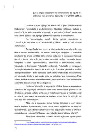 que se engaja diretamente no enfrentamento de alguns dos
problemas mais prementes do mundo” (TAPSCOTT, 2011, p.
)
O tema ‘cultura’ agrega os temas de 3o
grau ‘conhecimentos
tradicionais’, ‘identidade e pertencimento’, ‘liberdade religiosa’, ‘cultura e
memória’ (que inclui memória e verdade) e ‘patrimônio cultural’; sendo que
este último, por sua vez, agrega ‘patrimônio histórico’ e ‘tombamento’.
Na ‘comunicação social’, dentre outros, abordamos a
‘classificação indicativa’ e a ‘radiodifusão’ e, dentro desta, a ‘radiodifusão
comunitária’.
Ao aprofundar um pouco a integração do tema educação com
outros temas encontramos os temas ‘educação indígena’ – complexo
resultante do grupo temático com o tema ‘indígena’ e ‘educação inclusiva’
(inclui o termo educação ou ensino especial), ambos formando temas
complexo s com hipossuficiência, ‘educação e comunicação social’,
‘educação e tecnologia’, ‘educação ambiental’, ‘educação e corrupção’,
‘educação econômica’, que inclui a educação financeira pessoal e familiar,
‘transporte escolar’ – tema complexo com o tema ‘mobilidade, ‘financiamento
em educação (inclui a expressão bolsa de estudos), que compreende Fies,
Prouni, Fnde e Fundeb, ‘merenda escolar’, tema complexo com alimentação
no âmbito da economia e da saúde pública.
No tema ‘educação e segurança pública’ temos a educação e
formação da população carcerária como uma necessidade pública e um
direitos dos presos, voltada tanto para o trabalho como para a inserção social
e cultural, bem como se caracteriza também como fator de redução da
exclusão e da criminalidade.
Além de a educação formar temas complexo s com vários
outros, também é conexa com outros tantos, como se pode ver na pesquisa
que identificou que a taxa de alfabetização da população adulta é o fator que
mais influencia – dentre 232 fatores – na redução da mortalidade infantil41
.
Também é relevante a conexão da educação com o princípio da
41
http://www.estadao.com.br/noticias/impresso,mortalidade-infantil-esta-
diretamente-associada-a-falta-de-estudo-dos-pais,1067807,0.htm
76
 