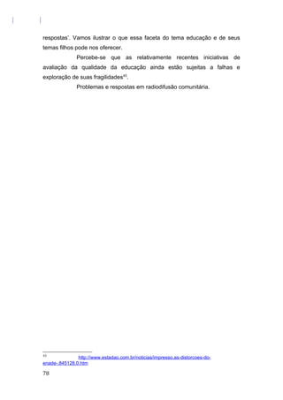 respostas’. Vamos ilustrar o que essa faceta do tema educação e de seus
temas filhos pode nos oferecer.
Percebe-se que as relativamente recentes iniciativas de
avaliação da qualidade da educação ainda estão sujeitas a falhas e
exploração de suas fragilidades43
.
Problemas e respostas em radiodifusão comunitária.
43
http://www.estadao.com.br/noticias/impresso,as-distorcoes-do-
enade-,845128,0.htm
78
 