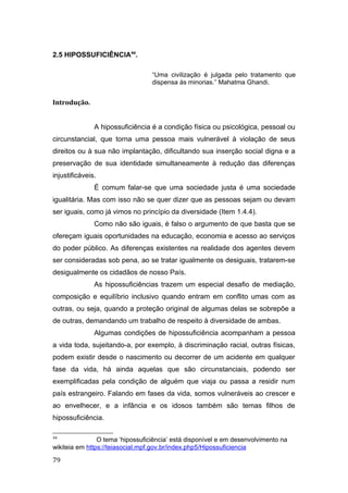 2.5 HIPOSSUFICIÊNCIA44
.
“Uma civilização é julgada pelo tratamento que
dispensa às minorias.” Mahatma Ghandi.
Introdução.
A hipossuficiência é a condição física ou psicológica, pessoal ou
circunstancial, que torna uma pessoa mais vulnerável à violação de seus
direitos ou à sua não implantação, dificultando sua inserção social digna e a
preservação de sua identidade simultaneamente à redução das diferenças
injustificáveis.
É comum falar-se que uma sociedade justa é uma sociedade
igualitária. Mas com isso não se quer dizer que as pessoas sejam ou devam
ser iguais, como já vimos no princípio da diversidade (Item 1.4.4).
Como não são iguais, é falso o argumento de que basta que se
ofereçam iguais oportunidades na educação, economia e acesso ao serviços
do poder público. As diferenças existentes na realidade dos agentes devem
ser consideradas sob pena, ao se tratar igualmente os desiguais, tratarem-se
desigualmente os cidadãos de nosso País.
As hipossuficiências trazem um especial desafio de mediação,
composição e equilíbrio inclusivo quando entram em conflito umas com as
outras, ou seja, quando a proteção original de algumas delas se sobrepõe a
de outras, demandando um trabalho de respeito à diversidade de ambas.
Algumas condições de hipossuficiência acompanham a pessoa
a vida toda, sujeitando-a, por exemplo, à discriminação racial, outras físicas,
podem existir desde o nascimento ou decorrer de um acidente em qualquer
fase da vida, há ainda aquelas que são circunstanciais, podendo ser
exemplificadas pela condição de alguém que viaja ou passa a residir num
país estrangeiro. Falando em fases da vida, somos vulneráveis ao crescer e
ao envelhecer, e a infância e os idosos também são temas filhos de
hipossuficiência.
44
O tema ‘hipossuficiência’ está disponível e em desenvolvimento na
wikiteia em https://teiasocial.mpf.gov.br/index.php5/Hipossuficiencia
79
 