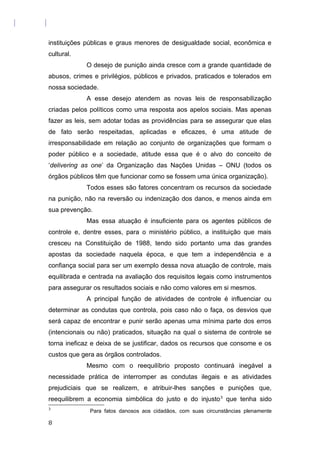 instituições públicas e graus menores de desigualdade social, econômica e
cultural.
O desejo de punição ainda cresce com a grande quantidade de
abusos, crimes e privilégios, públicos e privados, praticados e tolerados em
nossa sociedade.
A esse desejo atendem as novas leis de responsabilização
criadas pelos políticos como uma resposta aos apelos sociais. Mas apenas
fazer as leis, sem adotar todas as providências para se assegurar que elas
de fato serão respeitadas, aplicadas e eficazes, é uma atitude de
irresponsabilidade em relação ao conjunto de organizações que formam o
poder público e a sociedade, atitude essa que é o alvo do conceito de
‘delivering as one’ da Organização das Nações Unidas – ONU (todos os
órgãos públicos têm que funcionar como se fossem uma única organização).
Todos esses são fatores concentram os recursos da sociedade
na punição, não na reversão ou indenização dos danos, e menos ainda em
sua prevenção.
Mas essa atuação é insuficiente para os agentes públicos de
controle e, dentre esses, para o ministério público, a instituição que mais
cresceu na Constituição de 1988, tendo sido portanto uma das grandes
apostas da sociedade naquela época, e que tem a independência e a
confiança social para ser um exemplo dessa nova atuação de controle, mais
equilibrada e centrada na avaliação dos requisitos legais como instrumentos
para assegurar os resultados sociais e não como valores em si mesmos.
A principal função de atividades de controle é influenciar ou
determinar as condutas que controla, pois caso não o faça, os desvios que
será capaz de encontrar e punir serão apenas uma mínima parte dos erros
(intencionais ou não) praticados, situação na qual o sistema de controle se
torna ineficaz e deixa de se justificar, dados os recursos que consome e os
custos que gera as órgãos controlados.
Mesmo com o reequilíbrio proposto continuará inegável a
necessidade prática de interromper as condutas ilegais e as atividades
prejudiciais que se realizem, e atribuir-lhes sanções e punições que,
reequilibrem a economia simbólica do justo e do injusto3
que tenha sido
3
Para fatos danosos aos cidadãos, com suas circunstâncias plenamente
8
 