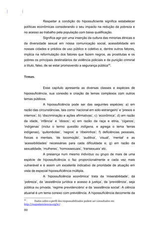 Respeitar a condição do hipossuficiente significa estabelecer
políticas econômicas considerando o seu impacto na redução da pobreza e
no acesso ao trabalho pela população com baixa qualificação.
Significa agir por uma inserção da cultura das minorias étnicas e
da diversidade sexual em nossa comunicação social, acessibilidade em
nossas cidades e prédios de uso público e coletivo e, dentre outros fatores,
implica na reformulação dos fatores que fazem negros, as prostitutas e os
pobres os principais destinatários da violência policiais e da punição criminal
a título, falso, de se estar promovendo a segurança pública45
.
Temas.
Esse capítulo apresenta as diversas classes e espécies de
hipossuficiência, sua conexão e criação de temas complexos com outros
temas públicos.
A hipossuficiência pode ser das seguintes espécies: a) em
razão das circunstâncias, tais como ‘nacional em solo estrangeiro’ e ‘presos e
internos’; b) ‘discriminação e ações afirmativas’; c) ‘econômica’; d) em razão
da idade, ‘infância’ e ‘idosos’; e) em razão da raça e etnia, ‘ciganos’,
‘indígenas’ (inclui o termo questão indígena, e agrega o tema ‘terras
indígenas), ‘quilombolas’, ‘negros’ e ‘ribeirinhos’; f) deficiências pessoais,
físicas e mentais, ‘de locomoção’, ‘auditiva’, ‘visual’, ‘mental’ e as
‘acessibilidades’ necessárias para cada dificuldade e; g) em razão da
sexualidade, ‘mulheres’, ‘homossexuais’, ‘transexuais’ etc.
A presença num mesmo indivíduo ou grupo de mais de uma
espécie de hipossuficiência o faz proporcionalmente e cada vez mais
vulnerável e é assim um excelente indicativo de prioridade de atuação em
vista de especial hipossuficiência múltipla.
A ‘hipossuficiência econômica’ trata da ‘miserabilidade’, da
‘pobreza’, da ‘assistência jurídica e acesso à justiça’, da ‘previdência’, seja
pública ou privada, ‘regime previdenciário’ e da ‘assistência social’. A ciência
atuarial é um tema conexo com previdência. A hipossuficiência decorrente da
45
Dados sobre o perfil dos responsabilizados podem ser consultados em
http://mapadaviolencia.org.br/
80
 