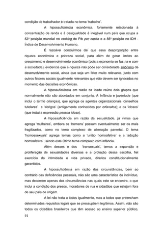 condição de trabalhador é tratada no tema ‘trabalho’.
A hipossuficiência econômica, fortemente relacionada à
concentração de renda e à desigualdade é inegável num país que ocupa a
53a
posição mundial no ranking de Pib per capita e a 85a
posição no IDH -
Índice de Desenvolvimento Humano.
É razoável concluirmos daí que essa desproporção entre
riqueza econômica e pobreza social, para além de gerar limites ao
crescimento e desenvolvimento econômico (pois a economia se faz na e com
a sociedade), evidencia que a riqueza não pode ser considerada sinônimo de
desenvolvimento social, ainda que seja um fator muito relevante, junto com
outros fatores sociais igualmente relevantes que não devem ser ignorados no
momento das decisões econômicas.
A hipossuficiência em razão da idade reúne dois grupos que
normalmente não são abordados em conjunto. A Infância e juventude (que
inclui o termo crianças), que agrega os agentes organizacionais ‘conselhos
tutelares’ e ‘abrigos’ (antigamente conhecidos por orfanatos); e os ‘idosos’
(que inclui a expressão pessoa idosa).
A hipossuficiência em razão da sexualidade, já vimos que
agrega ‘mulheres’, embora os ‘homens’ possam eventualmente ser os mais
fragilizados, como no tema complexo de alienação parental. O tema
‘homossexuais’ agrega temas como a ‘união homoafetiva` e a ‘adoção
homoafetiva`, sendo este último tema complexo com infância.
Além desses e dos ‘transexuais’, temos a expansão e
proliferação de sexualidades diversas e a proteção dessa escolha, fiel
exercício da intimidade e vida privada, direitos constitucionalmente
garantidos.
A hipossuficiência em razão das circunstâncias, bem ao
contrário das deficiências pessoais, não são uma característica do indivíduo,
mas decorrem apenas das circunstâncias nas quais este se encontra, o que
inclui a condição dos presos, moradores de rua e cidadãos que estejam fora
de seu país de origem.
A lei não trata a todos igualmente, mas a todos que preencham
determinados requisitos legais que se pressupõem legítimos. Assim, não são
todos os cidadãos brasileiros que têm acesso ao ensino superior público,
81
 