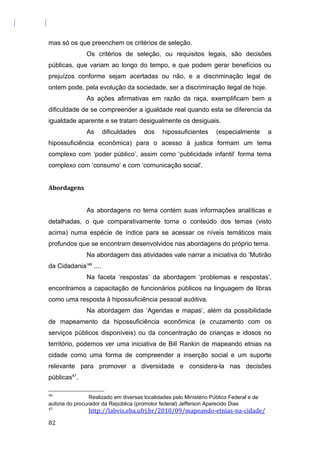 mas só os que preenchem os critérios de seleção.
Os critérios de seleção, ou requisitos legais, são decisões
públicas, que variam ao longo do tempo, e que podem gerar benefícios ou
prejuízos conforme sejam acertadas ou não, e a discriminação legal de
ontem pode, pela evolução da sociedade, ser a discriminação ilegal de hoje.
As ações afirmativas em razão da raça, exemplificam bem a
dificuldade de se compreender a igualdade real quando esta se diferencia da
igualdade aparente e se tratam desigualmente os desiguais.
As dificuldades dos hipossuficientes (especialmente a
hipossuficiência econômica) para o acesso à justica formam um tema
complexo com ‘poder público’, assim como ‘publicidade infantil’ forma tema
complexo com ‘consumo’ e com ‘comunicação social’.
Abordagens
As abordagens no tema contém suas informações analíticas e
detalhadas, o que comparativamente torna o conteúdo dos temas (visto
acima) numa espécie de índice para se acessar os níveis temáticos mais
profundos que se encontram desenvolvidos nas abordagens do próprio tema.
Na abordagem das atividades vale narrar a iniciativa do ‘Mutirão
da Cidadania’46
....
Na faceta ‘respostas’ da abordagem ‘problemas e respostas’,
encontramos a capacitação de funcionários públicos na linguagem de libras
como uma resposta à hipossuficiência pessoal auditiva.
Na abordagem das ‘Agendas e mapas’, além da possibilidade
de mapeamento da hipossuficiência econômica (e cruzamento com os
serviços públicos disponíveis) ou da concentração de crianças e idosos no
território, podemos ver uma iniciativa de Bill Rankin de mapeando etnias na
cidade como uma forma de compreender a inserção social e um suporte
relevante para promover a diversidade e considera-la nas decisões
públicas47
.
46
Realizado em diversas localidades pelo Ministério Público Federal e de
autoria do procurador da República (promotor federal) Jefferson Aparecido Dias
47
http://labvis.eba.ufrj.br/2010/09/mapeando-etnias-na-cidade/
82
 