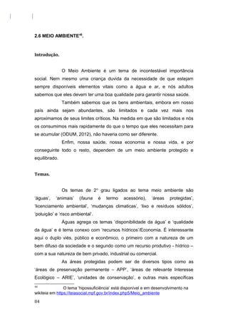 2.6 MEIO AMBIENTE48
.
Introdução.
O Meio Ambiente é um tema de incontestável importância
social. Nem mesmo uma criança duvida da necessidade de que estejam
sempre disponíveis elementos vitais como a água e ar, e nós adultos
sabemos que eles devem ter uma boa qualidade para garantir nossa saúde.
Também sabemos que os bens ambientais, embora em nosso
país ainda sejam abundantes, são limitados e cada vez mais nos
aproximamos de seus limites críticos. Na medida em que são limitados e nós
os consumimos mais rapidamente do que o tempo que eles necessitam para
se acumular (ODUM, 2012), não haveria como ser diferente.
Enfim, nossa saúde, nossa economia e nossa vida, e por
conseguinte todo o resto, dependem de um meio ambiente protegido e
equilibrado.
Temas.
Os temas de 2o
grau ligados ao tema meio ambiente são
‘águas’, ‘animais’ (fauna é termo acessório), ‘áreas protegidas’,
‘licenciamento ambiental’, ‘mudanças climaticas’, ‘lixo e resíduos sólidos’,
‘poluição’ e ‘risco ambiental’.
Águas agrega os temas ‘disponibilidade da água’ e ‘qualidade
da água’ e é tema conexo com ‘recursos hídricos’/Economia. É interessante
aqui o duplo viés, público e econômico, o primeiro com a natureza de um
bem difuso da sociedade e o segundo como um recurso produtivo - hídrico –
com a sua natureza de bem privado, industrial ou comercial.
As áreas protegidas podem ser de diversos tipos como as
‘áreas de preservação permanente – APP’, ‘áreas de relevante Interesse
Ecológico – ARIE’, ‘unidades de conservação’, e outras mais específicas
48
O tema ‘hipossuficiência’ está disponível e em desenvolvimento na
wikiteia em https://teiasocial.mpf.gov.br/index.php5/Meio_ambiente
84
 