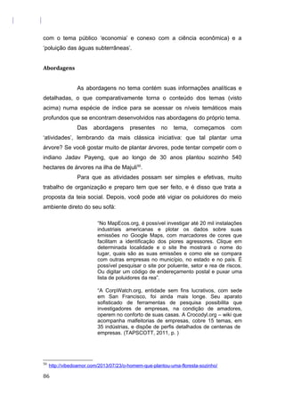 com o tema público ‘economia’ e conexo com a ciência econômica) e a
‘poluição das águas subterrâneas’.
Abordagens
As abordagens no tema contém suas informações analíticas e
detalhadas, o que comparativamente torna o conteúdo dos temas (visto
acima) numa espécie de índice para se acessar os níveis temáticos mais
profundos que se encontram desenvolvidos nas abordagens do próprio tema.
Das abordagens presentes no tema, começamos com
‘atividades’, lembrando da mais clássica iniciativa: que tal plantar uma
árvore? Se você gostar muito de plantar árvores, pode tentar competir com o
indiano Jadav Payeng, que ao longo de 30 anos plantou sozinho 540
hectares de árvores na ilha de Majuli50
.
Para que as atividades possam ser simples e efetivas, muito
trabalho de organização e preparo tem que ser feito, e é disso que trata a
proposta da teia social. Depois, você pode até vigiar os poluidores do meio
ambiente direto do seu sofá:
“No MapEcos.org, é possível investigar até 20 mil instalações
industriais americanas e plotar os dados sobre suas
emissões no Google Maps, com marcadores de cores que
facilitam a identificação dos piores agressores. Clique em
determinada localidade e o site lhe mostrará o nome do
lugar, quais são as suas emissões e como ele se compara
com outras empresas no município, no estado e no país. É
possível pesquisar o site por poluente, setor e rea de riscos.
Ou digitar um código de endereçamento postal e puxar uma
lista de poluidores da rea”.
“A CorpWatch.org, entidade sem fins lucrativos, com sede
em San Francisco, foi ainda mais longe. Seu aparato
sofisticado de ferramentas de pesquisa possibilita que
investigadores de empresas, na condição de amadores,
operem no conforto de suas casas. A Crocodyl.org – wiki que
acompanha malfeitorias de empresas, cobre 15 temas, em
35 indústrias, e dispõe de perfis detalhados de centenas de
empresas. (TAPSCOTT, 2011, p. )
50
http://vibedoamor.com/2013/07/23/o-homem-que-plantou-uma-floresta-sozinho/
86
 