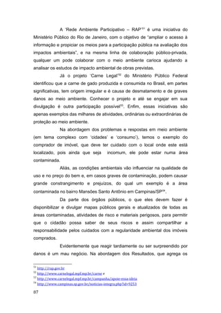 A ‘Rede Ambiente Participativo – RAP’51
é uma iniciativa do
Ministério Público do Rio de Janeiro, com o objetivo de “ampliar o acesso à
informação e propiciar os meios para a participação pública na avaliação dos
impactos ambientais”, e na mesma linha de colaboração público-privada,
qualquer um pode colaborar com o meio ambiente carioca ajudando a
analisar os estudos de impacto ambiental de obras previstas.
Já o projeto ‘Carne Legal’52
do Ministério Público Federal
identificou que a carne de gado produzida e consumida no Brasil, em partes
significativas, tem origem irregular e é causa de desmatamento e de graves
danos ao meio ambiente. Conhecer o projeto e até se engajar em sua
divulgação é outra participação possível53
. Enfim, essas iniciativas são
apenas exemplos das milhares de atividades, ordinárias ou extraordinárias de
proteção ao meio ambiente.
Na abordagem dos problemas e respostas em meio ambiente
(em tema complexo com ‘cidades’ e ‘consumo’), temos o exemplo do
comprador de imóvel, que deve ter cuidado com o local onde este está
localizado, pois ainda que seja incomum, ele pode estar numa área
contaminada.
Aliás, as condições ambientais vão influenciar na qualidade de
uso e no preço do bem e, em casos graves de contaminação, podem causar
grande constrangimento e prejuízos, do qual um exemplo é a área
contaminada no bairro Mansões Santo Antônio em Campinas/SP54
.
Da parte dos órgãos públicos, o que eles devem fazer é
disponibilizar e divulgar mapas públicos gerais e atualizados de todas as
áreas contaminadas, atividades de risco e materiais perigosos, para permitir
que o cidadão possa saber de seus riscos e assim compartilhar a
responsabilidade pelos cuidados com a regularidade ambiental dos imóveis
comprados.
Evidentemente que reagir tardiamente ou ser surpreendido por
danos é um mau negócio. Na abordagem dos Resultados, que agrega os
51
http://rap.gov.br
52
http://www.carnelegal.mpf.mp.br/carne e
53
http://www.carnelegal.mpf.mp.br/campanha/apoie-essa-ideia
54
http://www.campinas.sp.gov.br/noticias-integra.php?id=9253
87
 