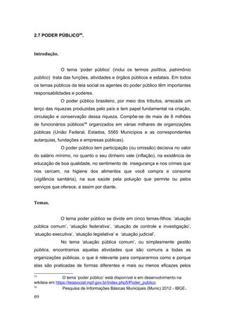 2.7 PODER PÚBLICO55
.
Introdução.
O tema ‘poder público’ (inclui os termos política, patrimônio
público) trata das funções, atividades e órgãos públicos e estatais. Em todos
os temas públicos da teia social os agentes do poder público têm importantes
responsabilidades e poderes.
O poder público brasileiro, por meio dos tributos, arrecada um
terço das riquezas produzidas pelo país e tem papel fundamental na criação,
circulação e conservação dessa riqueza. Compõe-se de mais de 6 milhões
de funcionários públicos56
organizados em várias milhares de organizações
públicas (União Federal, Estados, 5565 Municípios e as correspondentes
autarquias, fundações e empresas públicas).
O poder público tem participação (ou omissão) decisiva no valor
do salário mínimo, no quanto o seu dinheiro vale (inflação), na existência de
educação de boa qualidade, no sentimento de insegurança e nos crimes que
nos cercam, na higiene dos alimentos que você compra e consome
(vigilância sanitária), na sua saúde pela poluição que permite ou pelos
serviços que oferece, e assim por diante.
Temas.
O tema poder público se divide em cinco temas-filhos: ‘atuação
pública comum’, ‘atuação federativa’, ‘atuação de controle e investigação’,
‘atuação executiva’, ‘atuação legislativa’ e ‘atuação judicial’.
No tema ‘atuação pública comum’, ou simplesmente gestão
pública, encontramos aquelas atividades que são comuns a todas as
organizações públicas, o que é relevante para compararmos como e porque
elas são praticadas de formas diferentes e mais ou menos eficazes pelos
55
O tema ‘poder público’ está disponível e em desenvolvimento na
wikiteia em https://teiasocial.mpf.gov.br/index.php5/Poder_publico
56
Pesquisa de Informações Básicas Municipais (Munic) 2012 - IBGE.
89
 