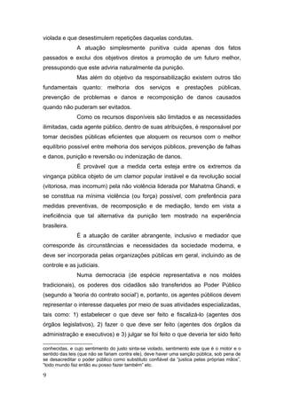 violada e que desestimulem repetições daquelas condutas.
A atuação simplesmente punitiva cuida apenas dos fatos
passados e exclui dos objetivos diretos a promoção de um futuro melhor,
pressupondo que este adviria naturalmente da punição.
Mas além do objetivo da responsabilização existem outros tão
fundamentais quanto: melhoria dos serviços e prestações públicas,
prevenção de problemas e danos e recomposição de danos causados
quando não puderam ser evitados.
Como os recursos disponíveis são limitados e as necessidades
ilimitadas, cada agente público, dentro de suas atribuições, é responsável por
tomar decisões públicas eficientes que aloquem os recursos com o melhor
equilíbrio possível entre melhoria dos serviços públicos, prevenção de falhas
e danos, punição e reversão ou indenização de danos.
É provável que a medida certa esteja entre os extremos da
vingança pública objeto de um clamor popular instável e da revolução social
(vitoriosa, mas incomum) pela não violência liderada por Mahatma Ghandi, e
se constitua na mínima violência (ou força) possível, com preferência para
medidas preventivas, de recomposição e de mediação, tendo em vista a
ineficiência que tal alternativa da punição tem mostrado na experiência
brasileira.
É a atuação de caráter abrangente, inclusivo e mediador que
corresponde às circunstâncias e necessidades da sociedade moderna, e
deve ser incorporada pelas organizações públicas em geral, incluindo as de
controle e as judiciais.
Numa democracia (de espécie representativa e nos moldes
tradicionais), os poderes dos cidadãos são transferidos ao Poder Público
(segundo a 'teoria do contrato social') e, portanto, os agentes públicos devem
representar o interesse daqueles por meio de suas atividades especializadas,
tais como: 1) estabelecer o que deve ser feito e fiscalizá-lo (agentes dos
órgãos legislativos), 2) fazer o que deve ser feito (agentes dos órgãos da
administração e executivos) e 3) julgar se foi feito o que deveria ter sido feito
conhecidas, e cujo sentimento do justo sinta-se violado, sentimento este que é o motor e o
sentido das leis (que não se fariam contra ele), deve haver uma sanção pública, sob pena de
se desacreditar o poder público como substituto confiável da “justica pelas próprias mãos”,
“todo mundo faz então eu posso fazer também” etc.
9
 