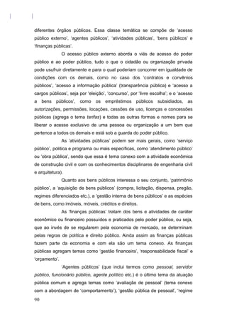 diferentes órgãos públicos. Essa classe temática se compõe de ‘acesso
público externo’, ‘agentes públicos’, ‘atividades públicas’, ‘bens públicos’ e
‘finanças públicas’.
O acesso público externo aborda o viés de acesso do poder
público e ao poder público, tudo o que o cidadão ou organização privada
pode usufruir diretamente e para o qual poderiam concorrer em igualdade de
condições com os demais, como no caso dos ‘contratos e convênios
públicos’, ‘acesso a informação pública’ (transparência pública) e ‘acesso a
cargos públicos’, seja por ‘eleição’, ‘concurso’, por ‘livre escolha’; e o ‘acesso
a bens públicos’, como os empréstimos públicos subsidiados, as
autorizações, permissões, locações, cessões de uso, licenças e concessões
públicas (agrega o tema tarifas) e todas as outras formas e nomes para se
liberar o acesso exclusivo de uma pessoa ou organização a um bem que
pertence a todos os demais e está sob a guarda do poder público.
As ‘atividades públicas’ podem ser mais gerais, como ‘serviço
público’, politica e programa ou mais específicas, como ‘atendimento público’
ou ‘obra pública’, sendo que essa é tema conexo com a atividade econômica
de construção civil e com os conhecimentos disciplinares de engenharia civil
e arquitetura).
Quanto aos bens públicos interessa o seu conjunto, ‘patrimônio
público’, a ‘aquisição de bens públicos’ (compra, licitação, dispensa, pregão,
regimes diferenciados etc.), a ‘gestão interna de bens públicos’ e as espécies
de bens, como imóveis, móveis, créditos e direitos.
As ‘finanças públicas’ tratam dos bens e atividades de caráter
econômico ou financeiro possuídos e praticados pelo poder público, ou seja,
que ao invés de se regularem pela economia de mercado, se determinam
pelas regras de política e direito público. Ainda assim as finanças públicas
fazem parte da economia e com ela são um tema conexo. As finanças
públicas agregam temas como ‘gestão financeira’, ‘responsabilidade fiscal’ e
‘orçamento’.
‘Agentes públicos’ (que inclui termos como pessoal, servidor
público, funcionário público, agente político etc.) é o último tema da atuação
pública comum e agrega temas como ‘avaliação de pessoal’ (tema conexo
com a abordagem de ‘comportamento’), ‘gestão pública de pessoal’, ‘regime
90
 