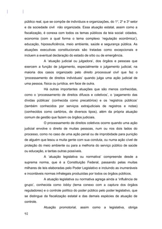 público real, que se compõe de indivíduos e organizações, do 1o
, 2o
e 3o
setor
e da sociedade civil não organizada. Essa atuação estatal, assim como a
fiscalização, é conexa com todos os temas públicos da teia social: cidades,
economia (com a qual forma o tema complexo ‘regulação econômica’),
educação, hipossuficiência, meio ambiente, saúde e segurança pública. As
atuações executivas constitucionais são tratadas como excepcionais e
incluem a eventual declaração do estado de sítio ou de emergência.
A ‘atuação judicial ou julgadora’, dos órgãos e pessoas que
exercem a função de julgamento, especialmente o julgamento judicial, na
maioria dos casos organizado pelo direito processual civil que faz o
‘processamento de direitos individuais’ quando julga uma ação judicial de
uma pessoa, física ou jurídica, em face de outra.
Há outras importantes atuações que são menos conhecidas,
como o ‘processamento de direitos difusos e coletivos’, o ‘pagamento das
dívidas públicas’ (conhecida como precatórios) e os ‘registros públicos’
(também conhecidos por serviços extrajudiciais de registros e notas)
(conhecidos como cartórios, de diversos tipos), além da própria atuação
comum de gestão que fazem os órgãos judiciais.
O processamento de direitos coletivos ocorre quando uma ação
judicial envolve o direito de muitas pessoas, num ou nos dois lados do
processo, como no caso de uma ação penal ou de improbidade para punição
de alguém que lesou a muita gente com sua conduta, ou numa ação cível de
proteção do meio ambiente ou para a melhoria do serviço público de saúde
ou educação, e tantas outras possíveis.
A ‘atuação legislativa ou normativa’ compreende desde a
suprema norma, que é a Constituição Federal, passando pelas muitas
milhares de leis elaboradas pelo Poder Legislativo e incluindo as inumeráveis
e incontáveis normas infralegais produzidas por todos os órgãos públicos.
A atuação legislativa ou normativa agrega ainda a ‘influência de
grupo’, conhecida como lobby (tema conexo com a captura dos órgãos
reguladores) e o controle político do poder público pelo poder legislativo, que
se distingue da fiscalização estatal e das demais espécies de atuação de
controle.
Atuação promotorial, assim como a legislativa, obriga
92
 