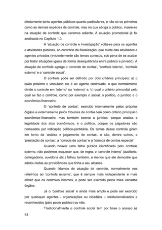 diretamente tanto agentes públicos quanto particulares, e não só os primeiros
como as demais espécies de controle, mas no que obriga o público, insere-se
na atuação de controle que veremos adiante. A atuação promotorial já foi
analisada no Capítulo 1.3.
A ‘atuação de controle e investigação’ volta-se para os agentes
e atividades públicas, ao contrário da fiscalização, que cuida das atividades e
agentes privados (evidentemente são temas conexos, sob pena de se acabar
por tratar situações iguais de forma desequilibrada entre público e privado). A
atuação de controle agrega o ‘controle de contas’, ‘controle interno’, ‘controle
externo’ e o ‘controle social’.
O controle pode ser definido por dois critérios principais: a) o
quão próximo e vinculado ele é ao agente controlado, o que normalmente
divide o controle em ‘interno’ ou ‘externo’ e, b) qual o critério primordial pelo
qual se faz o controle, como por exemplo o social, o político, o jurídico e o
econômico-financeiro.
O ‘controle de contas’, exercido internamente pelos próprios
órgãos e externamente pelos tribunais de contas tem como critério principal o
econômico-financeiro, mas também exerce o jurídico, porque analisa a
legalidade dos atos econômicos, e o político, porque os julgadores são
nomeados por indicação político-partidária. Os temas desse controle giram
em torno da ‘análise e julgamento de contas’, e são, dentre outros, a
‘prestação de contas’, a ‘tomada de contas’ e a ‘tomada de contas especial’
Quando houver uma falha pública identificada pelo controle
externo, não podemos esquecer que, de regra, o ‘controle interno’ (auditoria,
corregedoria, ouvidoria etc.) falhou também, a menos que ele demostre que
adotou todas as providências que tinha a seu alcance.
Quando falamos de atuação de controle, normalmente nos
referimos ao ‘controle externo’, que é sempre mais independente e mais
eficaz que os controles internos, e pode ser exercido pelos mais variados
órgãos.
Já o ‘controle social’ é ainda mais amplo e pode ser exercido
por quaisquer agentes - organizações ou cidadãos – institucionalizados e
reconhecidos (pelo poder público) ou não.
Tradicionalmente o controle social tem por base o acesso às
93
 