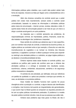 informações públicas pelos cidadãos, que a partir dela podem adotar toda
forma de resposta, inclusive as tidas por ilegais como a desobediência civil e
a revolução.
Além dos diversos conselhos de controle social que o poder
público tem criado mais recentemente, sempre existiu o controle social
universalizado, baseado no acesso às informações e atividades públicas
pelos meios de comunicação – internet, jornais, revistas, televisão e rádio. O
quanto esses meios de comunicação passam a ser mais do que um meio e a
dirigir o controle social geral é um outro problema.
As respostas que o controle apresenta aos problemas, de
responsabilização criminal, de improbidade, política, financeira, social etc.
são tratadas na abordagem dos ‘problemas e respostas’.
Esse sentido de controle que adotamos aqui é mais específico,
pois num sentido mais amplo de controle, e tradicional da doutrina jurídica, os
órgãos públicos se controlam entre si (por exemplo, o Executivo ao vetar leis
inconstitucionais do Legislativo e ao nomear os ministros dos tribunais
superiores, o Legislativo a produzir e alterar quaisquer normas para expandir
ou restringir uma atividade pública e o Judiciário, ao julgar órgãos públicos e
ao declarar a inconstitucionalidade de leis).
Embora vejamos todas essas facetas no controle público, sua
existência se justifica pelo quanto ele contribui para que a eficácia das
atividades públicas e a entrega à sociedade dos resultados sociais,
econômicos, urbanos, ambientais, educacionais, sanitários e de segurança
pública necessários e desejados.
O controle de uma atividade, por definição, toma por referência
um padrão de qualidade e o aplica aos produtos e serviços que controla, no
caso, as atividades e os produtos públicos.
Esse modelo de trabalho funciona bem quando há pouca
divergência entre a produção e o controle, e alguns desvios são identificados
e corrigidos, mas funciona mal quando as irregularidades são generalizadas,
o que ocorre hoje no Brasil quando se comparam os requisitos previstos em
lei com as ações públicas normalmente praticadas. O problema é o modelo
de poder público (controle incluído), mais do que as pessoas que estão nele.
Embora esse problema seja mais grave no Brasil, ele não é
94
 