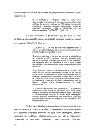 exclusividade nossa e sim da natureza do que poderíamos denominar como
Governo 1.0:
“A popularidade e a influência eutilize de redes como
GovLoop são uma resposta direta a algumas das deficiências
notórias do governo: políticas de RH rígidas, treinamento
insuficiente, processo decisório esclerosado, estruturas
gerenciais hierárquicas e falta de colaboração entre as
diversas agências” (TAPSCOTT, 2011, p. )
E o que precisamos é do Governo 2.0, em todas as suas
funções, na administração comum, na autação executiva, legislativa, judicial
e de controle (TAPSCOTT, 2011, p. ):
“…Governo 2.0… Em vez de criar mais departamentos e
mais níveis administrativos, os governos devem desenvolver
plataformas para realizações sociais”.
“Em outras palavras, o governo se converte em plataforma
de inovação social, fornecendo recursos, estabelecendo
normas e mediando disputas, mas permitindo que cidadãos,
que entidades sem fins lucrativos e que o setor privado
compartilhem o levantamento de pesos pesados (os próprios
governos)”
“Tom Steinberg, membro da força-tarefa e fundador da
mySociety.org, vê tudo isso como o começo de um mar de
mudanças na maneira como os governos criam valor para os
cidadãos. “Quando grupos bastante grandes forem capazes
de coletar, reutilizar e distribuir informações do setor público,
as pessoas se organizarão em torno dessas novas vias de
acesso, criando novos empreendimentos e novas
comunidades””
“2. Construa plataformas para participação…. os governos
devem abrir seus dados ao escrutínio mais amplo pelas
mesmas razões que induzem organizações como CorpWatch
e WorldResources Institute a adotar essa abordagem:
municiar as partes interessadas com informações, para que
possam responsabilizar as empresas e os reguladores por
melhores resultados.”
Por fim, além da reforma de paradigma, temos no dia a dia uma
complexa realidade pública e para bem compreendê-la, reforma-la e geri-la
não podemos desprezar nenhuma de suas nove abordagens, sempre
presentes nos problemas públicos complexos, que são as ‘atividades’,
‘problemas e respostas’, ‘estratégia’, ‘comportamento’, ‘agentes’,
95
 