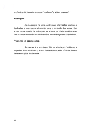 ‘conhecimento’, ‘agendas e mapas’, ‘resultados’ e ‘visões pessoais’.
Abordagens
As abordagens no tema contém suas informações analíticas e
detalhadas, o que comparativamente torna o conteúdo dos temas (visto
acima) numa espécie de índice para se acessar os níveis temáticos mais
profundos que se encontram desenvolvidos nas abordagens do próprio tema.
Problemas em poder público.
‘Problemas’ é a abordagem filha da abordagem ‘problemas e
respostas’. Vamos ilustrar o que essa faceta do tema poder público e de seus
temas filhos pode nos oferecer.
96
 